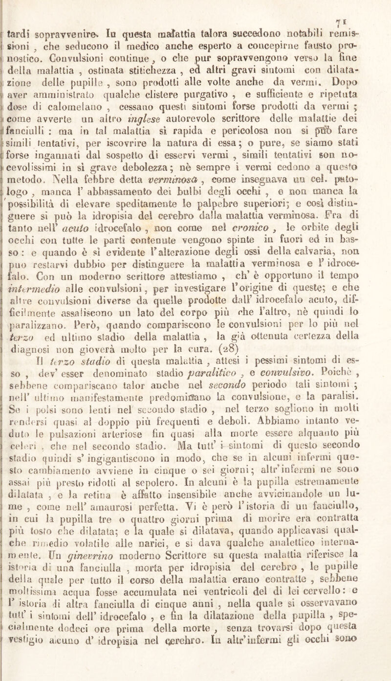 7fe fardi sopravvenire. Io questa malattia talora succedono notabili remis- sioni , che seducono il medico anche esperto a concepirne fausto pro- nostico. Convulsioni continue, o che pur sopravvengono verso la fine della malattia , ostinata stitichezza , ed altri gravi sintomi con dilata- zione delle pupille , sono prodotti alle volte anche da vermi. Dopo aver amministrato qualche clistere purgativo , e sufficiente e ripetuta dose di calomelano , cessano questi sintomi forse prodotti da vermi ; come avverte un altro inglese autorevole scrittore delle malattie dei fanciulli : ma in tal malattia si rapida e pericolosa non si ptfò fare i simili tentativi, per «covrire la natura di essa; o pure, se siamo stati ; forse ingannati dal sospetto di esservi vermi , slmili tentativi som no* i fievolissimi in si grave debolezza; nè sempre ì vermi cedono a questo a metodo. Nella febbre detta verminosi , come insegnava un cel. p&to» q logo , manca F abbassamento dei bulbi degli occhi , © non manca la /possibilità di elevare speditamente le palpebre superiori; e cosi distin- ; guere sì può la idropisia dei cerebro dalla malattia verminosa. Fra di « tanto nell’ acuto idrocefalo , non come nel cronico } le orbite degli ^ occhi eoa tutte le parti contenute vengono spinte in fuori ed in bas» i so: e quando è si evidente F alterazione degli ossi della calvaria, non ; può restarvi dubbio per distinguere la malattia verminosa e F idroce- : falò. Con un moderno scrittore attestiamo , eh’ è opportuno il tempo i intermedio alle convulsioni, per investigare l’origine di queste; e che 3 altre convulsioni diverse da quelle prodotte dalF idrocefalo acuto, dii» :i fic il mente assali scono un lato del corpo più che l’altro, nè quindi lo paralizzano. Però, quando compariscono le convulsioni per lo più nel terzo ed ultimo stadio della malattia , la già ottenuta certezza della i diagnosi non gioverà molto per la cura. (28) Il krzo stadio di questa malattia , attesi i pessimi sintomi dì es- ; so , dev’ esser denominato stadio paralitico } e convulsivo. Poiché , 1 sebbene compariscano talor anche nei secondo periodo tali Sìntomi ; j nell* ultimo manifestamente predominano la convulsione, e la paralisi. S Se i polsi sono lenti nel secondo stadio , nel terzo sogliono in molti 1 rendersi quasi al doppio più frequenti e deboli. Abbiamo intanto ve» li ditto !e pulsazioni arteriose fin quasi alla morte essere alquanto più j celeri , che nel secondo stadio. Ma tuli’ i--sintomi di questo secondo ; stadio quindi s’ingigantiscono in modo, che se in alcuni infermi quo- ti sto cambiamento avviene in cinque o sei giorni; altr’infermi ne sono 1 assai più presto ridotti al sepolcro. In alcuni è la pupilla estremamente I dilatata , e la retina è affatto insensibile anche avvicinandole un lu- 1 me , come nell amaurosi perfetta. Vi è però F istoria di un fanciullo, tj in cui la pupilla tre 0 quattro giorni pruna dì morire era contratta più tosto che dilatata; e la quale si dilatava, quando applicavasi qual» : che rimedio volatile alle narici, e si dava qualche analettico interna- ; mente. Un ginevrino moderno Scrittore su questa malattia riferisce la ; istoria di una fanciulla , morta per idropisìa del cerebro , le pupille I deila quale per tutto il corso delia malattia erano contratte , sebbene moltissimi acqua fosse accumulata nei ventricoli del dì lei cervello: e F istoria di altra fanciulla di cinque anni , nella quale si osservavano httt’ i sintomi dell’ idrocefalo , e fin la dilatazione della pupilla , spe- i cialmente dodeei ore prima della morte , senza trovarsi dopo questa ’ vestigio aicuiio d* idropisia nel oerehro. In altri infermi gli occhi sono