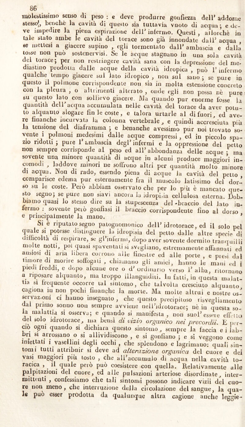 molestissimo senso di peso : e deve produrre gonfiezza dell* addome stesso*, benché la cavità di questo sia tuttavia vuoto di acqua ; e de- ve impedire la piena espirazione dell’ infermo. Questi, allorché in tale stato ambe le cavila del torace sono già innondate da 11? acqua , se mettesi a giacere supino , egli tormentato dall’ ambascia e dalla' tosse non può sostenervi. Se le acque stagnano in una sola cavila del torace; per non restringere cavila sana con la depressione del me- diastino prodotta dalle acque della cavila idropica , può l’infermo qualche tempo giacere sul iato idropico , non sul sano ; se pure io questo il polmone corrispondente non sia in molta estensione concreto con la pleura , o altrimenti alterato , onde egli non possa nè pure su questo lato con sollievo giacere. Ma quando pur enorme fosse la quantità dell acqua accumulata nelle cavita del torace da aver potu- to alquanto slogare fin le coste, e talora urtarle al di fuori, ed ave- re finanche incurvata la colonna vertebrale , e quindi accresciuta più la tensione del diaframma ; e benanche avessimo pur noi trovato so- vente i polmoni medesimi dalle acque compressi, ed in piccolo spa- zio ridotti ; pure 1 ambascia degl* infermi e la oppressione del petto non sempre corrisponde al peso ed all’ abbondanza delle acque • ma sovente una minore quantità di acque in alcuni produce maggiori in- comodi , laddove minori ne soffrono altri per quantità molto minore di acqua. Non di rado, essendo piena di acque la cavità del petto comparisce edema pur esternamente fra il muscolo latissimo del dor- so su le coste. Però abbiam osservato che per lo più è mancato que- sto segno; se pure non siavi ancora la idropisia cellulosa esterna. Dob- biamo quasi lo stesso dire su la stupescenza del-braccio del iato in- fermo ; sovente però gonfiasi il braccio corrispondente fino al dorso e principalmente la mano. 9 Si è riputato segno patognomonico dell’idrotorace, ed il solo pel quale si^ potessi; distinguere la idropisia del petto dalle altre soecie di difficoltà di respii are, se gl’inlermi, dopo aver sovente dormito tranquil ii molte notti, poi quasi spaventatisi svegliano, estremamente affannati ed ansiosi di aria libera corrono alle finestre ed alle porte , e presi dal timoreidi morire soffogati , chiamano gli amici, hanno le mani ed i piedi freddi, e dopo alcune ore o d’ ordinano verso 1’ alba, ritornano a riposare alquanto, ma troppo illanguiditi. In fatti, in questa malat- tia si frequente occorre tal sintomo, che talvolta cresciuto alquanto cagiona in non pochi finanche la morte. Ma molte altrui e nostre os- servazioni ci hanno insegnato , che questo precipitoso risvegliamento dal primo sonuo non sempre avviene nell’idrotorace; nè in questa so- a malattia si osserva; e quando si mauifesta , non suol’essere effetto del solo idrotorace, ma bensì di vizio organico nei precordii. E per- ciò ogni quando si dichiara questo sintomo, sempre la faccia ei lab- bri si arrossano o si allividiscono , e si gonfiano ; e si veggono come iniettati i vasellini degli occhi , che splendono e lagrimauo: quali sin- tomi tutti attribuir si deve ad alterazione organica del cuore e dei vasi maggiori più tosto , che all’accumulo di acqua nella cavità to- racica , . il quale peto può coesistere con quella. Relativamente alle palpitazioni del cuore, ed aile pulsazioni arteriose disordinate, inter- mittenti , confessiamo che tali sintomi possono indicare vizii del cuo- re non meno, che interruzione della cùcolazione del sangue, la qua- le può esser prodotta da qualunque altra cagione anche leggie-