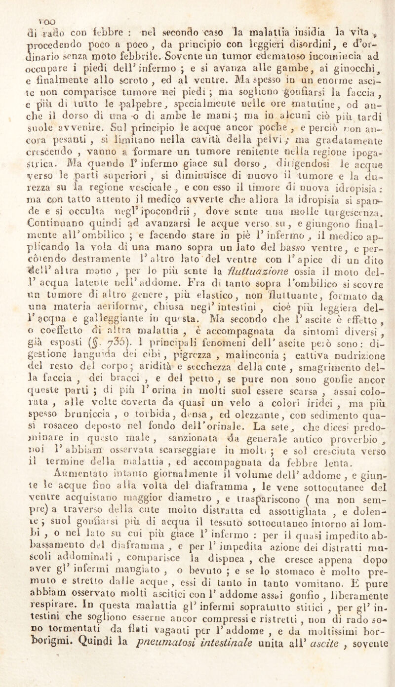 ■s oo «li 'rado con libbre : nel secondo caso la malattia insidia la vita ^ procedendo poco a poco, da principio con leggieri disordini, e d’or- dinario senza moto febbrile. Sovente un tumor edematoso incomincia ad occupare i piedi dell7 infermo ; e si avanza alle gambe, ai ginocchit e finalmente allo scroto, ed al ventre. Ma spesso in un enorme asci- te non comparisce tumore nei piedi ; ma sogliono gonfiarsi la faccia , e più di tutto le palpebre, specialmente nelle ore matutine, od an- che il dorso di una o di ambe le mani ; ma in alcuni ciò più tardi suole avvenire. Sui principio le acque ancor poche , e perciò non an- cora pesanti , si limitano nella cavità della pelvi; ma gradatamente crescendo , vanno a formare un tumore renitente nella regione ipoga- strica. Ma quando P infermo giace sul dorso, diligendosi le acque verso le parti superiori , si diminuisce di nuovo il tumore e la du- rezza su la regione -vescicale-, e con esso il timore di nuova idropisia; ma cpn tatto attento il medico avverte che allora la idropisia si span- de e si occulta negl’ipocondri! , dove sente una molle turgescenza. Continuano quindi ad avanzarsi le acque verso su, e giungono final- mente alPombilico ; e facendo stare in piè P infermo , il medico ap- plicando la vola di una mano sopra un lato del basso ventre, e per- còiendo destramente Pallio lato del ventre con P apice di un dito de'P altra mano , per lo più sente la fluttuazione ossia il moto del- P acqua latente nell’ addome. Fra di tanto sopra Pombilico si scovre un tumore di altro genere, più elastico, non fluttuante, formato da una materia aeriforme, chiusa negl’intestini, cioè più leggiera del- P acqua e galleggiante in questa. Ma secondo che Pascite è effetto, o coeffetlo di altra malattia , è accompagnata da sintomi diversi , g.ià esposti (5- 736). i principali fenomeni dell’ascite peiò sono: di- gestione languida dei cibi , pigrezza , malinconia ; cattiva nudrizione del resto del corpo; aridità e secchezza della cute , smagrimento del- la faccia , dei bracci , e del petto , se pure non sono gonfie ancor queste parti ; di più Porina in molti suol essere scarsa , assai colo- rata , alle volte coverta da quasi un velo a colori iridei , ma più spesso bruniccia , o torbida, densa, ed olezzante, con sedimento qua- si rosaceo deposto nel fondo dell ormale. La sete, che dicesi predo- minare in questo male , sanzionata da generalo antico proverbio , noi P abbiami osservata scarseggiare in molli; e sol creaciuta verso il termine della malattia , ed accompagnata da febbre lenta. Aumentalo intanto giornalmente il volume dell’ addome, e giun- te le acque fino alla volta del diaframma , le vene sottocutanee del ventre acquistano maggior diametro , e traspariscono ( ma non seni- pie) a traverso della cute moito distratta ed assottigliata , e dolen- te; suol gonfiai si piu di acqua il tessuto sottocutaneo intorno ai lom- bi , o nel lato su cui piu giace 1’ infermo : per il quasi impedito ab- bassamento del diaframma , e per P impedita azione dei distratti mu- scoli addominali , comparisce la dispnea , che cresce appena dopo aver gl infermi mangiato , o bevuto ; e se lo stomaco è molto pre- muto e stretto dalle acque, essi di tanto in tanto vomitano. E pure abbiam osservato molti ascitici con P addome assai gonfio , liberamente respirare. In questa malattia gP infermi sopratutto slitici , per gl’ in- testini che sogliono esserne ancor compressi e ristretti , non di rado so- do tormentati da fiati vaganti per l’addome , e da moltissimi bor- borigmi. Quindi la p ne unici tosi intestinale unita all’ uscite , sovente