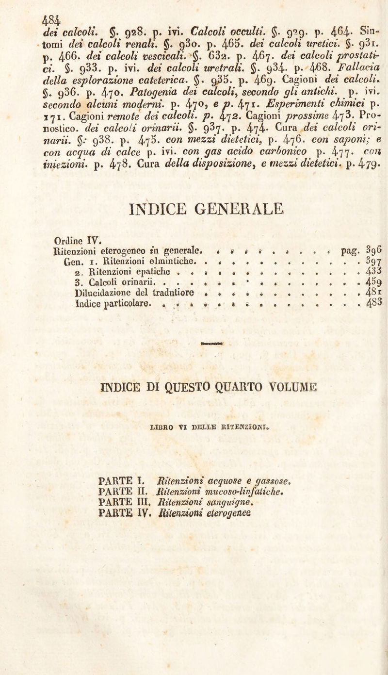 dei calcoli. §. 928. p. ivi. Calcoli occulti. §. 929. p. 464- Sin- tomi dei calcoli renali. §. g3o. p. 463. dei calcoli uretici. §. gSi. p. 466. calcoli vescicali. v§. 63a. p. 467. dei calcoli prostati- ci. §. 933. p. ivi. c/e* calcoli uretrali. §. 934. p. 468. Fallacia della esplorazione cateterica. §. g35. p. 469* Cagioni dei calcoli. §. q36. p. 470. Patogenia dei calcoli, secondo gli antichi, p. ivi. secondo alcuni moderni, p. 47°> fi P• 47*• Esperimenti chimici p. 171. Cagioni remote dei calcoli, p. 472. Cagioni prossime 473. Pro- nostico. calcoli orinarli. §. 93«j. p. 474* Cura </ee calcoli ori- «ani. §.* 938. p. 476* cora mezzi dietetici, p. 476. con saponi; e ccm acqua di calce p. ivi. con gas acido carbonico p. 477* con iniezioni, p. 478. Cura della disposizione, e mezzi dietetici. p. 4/9* INDICE GENERALE Ordine IV. Ritenzioni eterogeneo in generale. pag. 396 Gen. 1. Ritenzioni elmintiche. . . 397 2. Ritenzioni epatiche . . » 4 «... 433 S. Calcoli orinarii .»•**. 4^9 Dilucidazione del tradntiore • . . . ........ 481 Indice particolare. • * 4 « * » • INDICE DI QUESTO QUARTO VOLUME LIBRO VI DELLE RITENZIONI. PARTE I. Ritenzioni acquose e gassose. PARTE II. Ritenzioni mucoso-linfatiche. PARTE III, Ritenzioni sanguigne. PARTE IV. Ritenzioni eterogenee