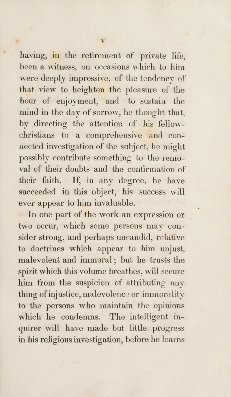 having, in the retirement of private life, been a witness, on occasions which to him were deeply impressive, of the tendency of that view to heighten the pleasure of the hour of enjoyment, and to sustain the mind in the day of sorrow, he thought that, by directing the attention of his fellow- christians to a comprehensive and con¬ nected investigation of the subject, he might possibly contribute something to the remo¬ val of their doubts and the confirmation of their faith. If, in any degree, he have succeeded in this object, his success will ever appear to him invaluable. In one part of the work an expression or two occur, which some persons may con¬ sider strong, and perhaps uncandid, relative to doctrines which appear to him unjust, malevolent and immoral; but he trusts the spirit which this volume breathes, will secure him from the suspicion of attributing any thing of injustice, malevolenc 3 or immorality to the persons who maintain the opinions which he condemns. The intelligent in¬ quirer will have made but little progress in his religious investigation, before he learns