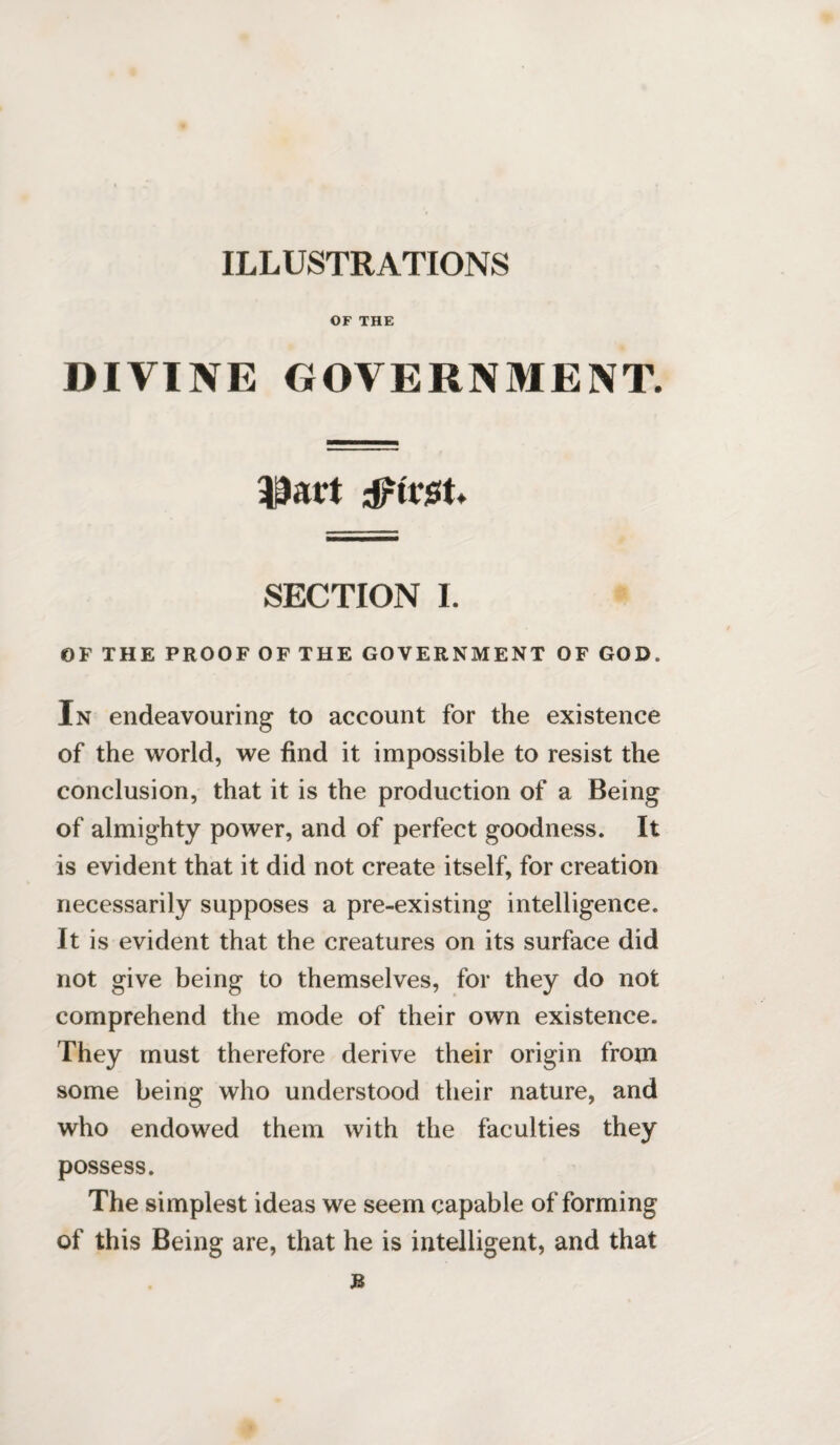 ILLUSTRATIONS OF THE DIVINE GOVERNMENT. driest. SECTION I. OF THE PROOF OF THE GOVERNMENT OF GOD. In endeavouring to account for the existence of the world, we find it impossible to resist the conclusion, that it is the production of a Being of almighty power, and of perfect goodness. It is evident that it did not create itself, for creation necessarily supposes a pre-existing intelligence. It is evident that the creatures on its surface did not give being to themselves, for they do not comprehend the mode of their own existence. They must therefore derive their origin from some being who understood their nature, and who endowed them with the faculties they possess. The simplest ideas we seem capable of forming of this Being are, that he is intelligent, and that JB