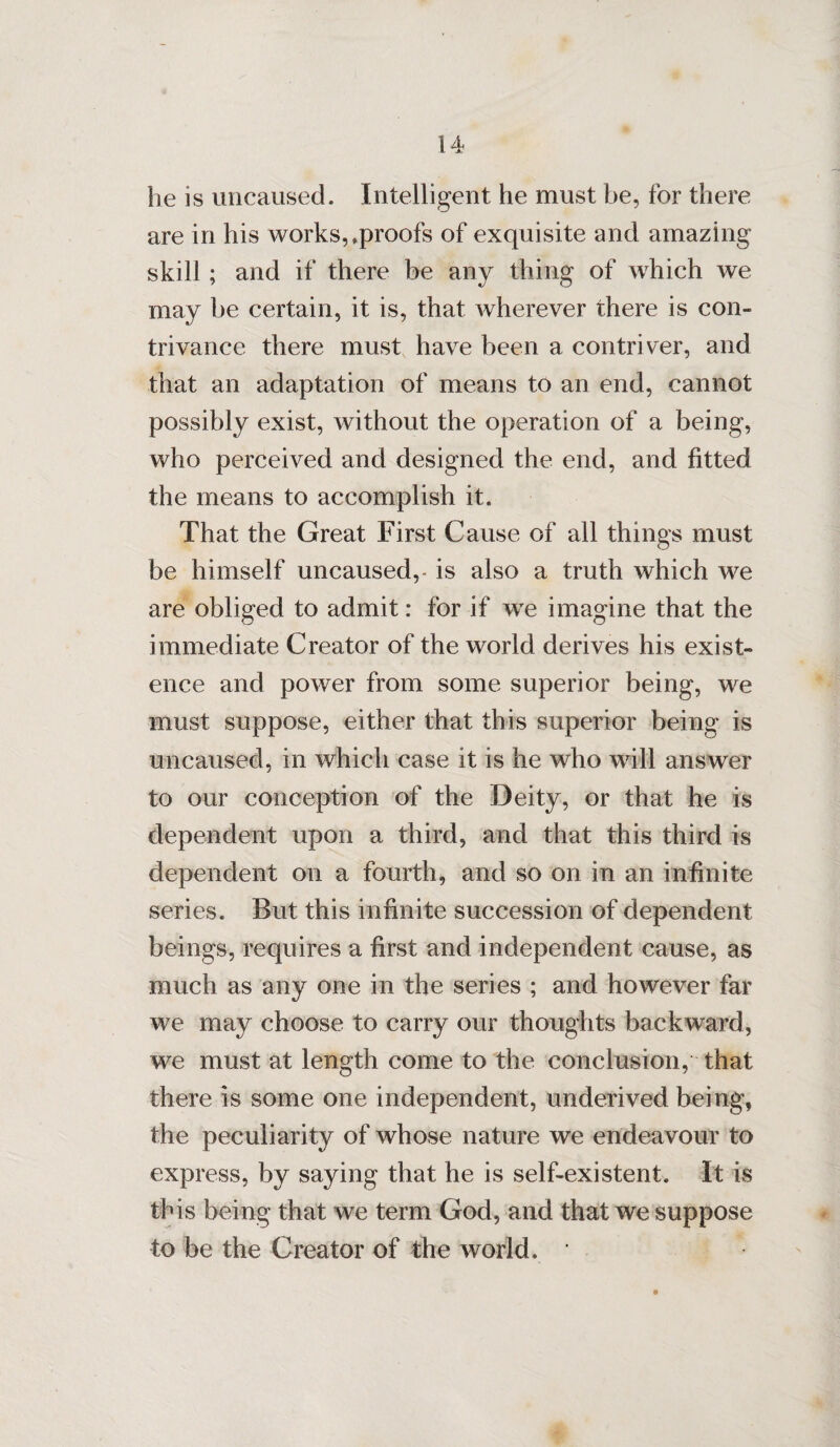 he is uncaused. Intelligent he must be, for there are in his works,.proofs of exquisite and amazing skill ; and if there be any thing of which we may be certain, it is, that wherever there is con¬ trivance there must have been a contri ver, and that an adaptation of means to an end, cannot possibly exist, without the operation of a being, who perceived and designed the end, and fitted the means to accomplish it. That the Great First Cause of all things must be himself uncaused,- is also a truth which we are obliged to admit: for if we imagine that the immediate Creator of the world derives his exist¬ ence and power from some superior being, we must suppose, either that this superior being is uncaused, in which case it is he who will answer to our conception of the Deity, or that he is dependent upon a third, and that this third is dependent on a fourth, and so on in an infinite series. But this infinite succession of dependent beings, requires a first and independent cause, as much as any one in the series ; and however far we may choose to carry our thoughts backward, we must at length come to the conclusion, that there is some one independent, underived being, the peculiarity of whose nature we endeavour to express, by saying that he is self-existent. It is this being that we term God, and that we suppose to be the Creator of the world. *