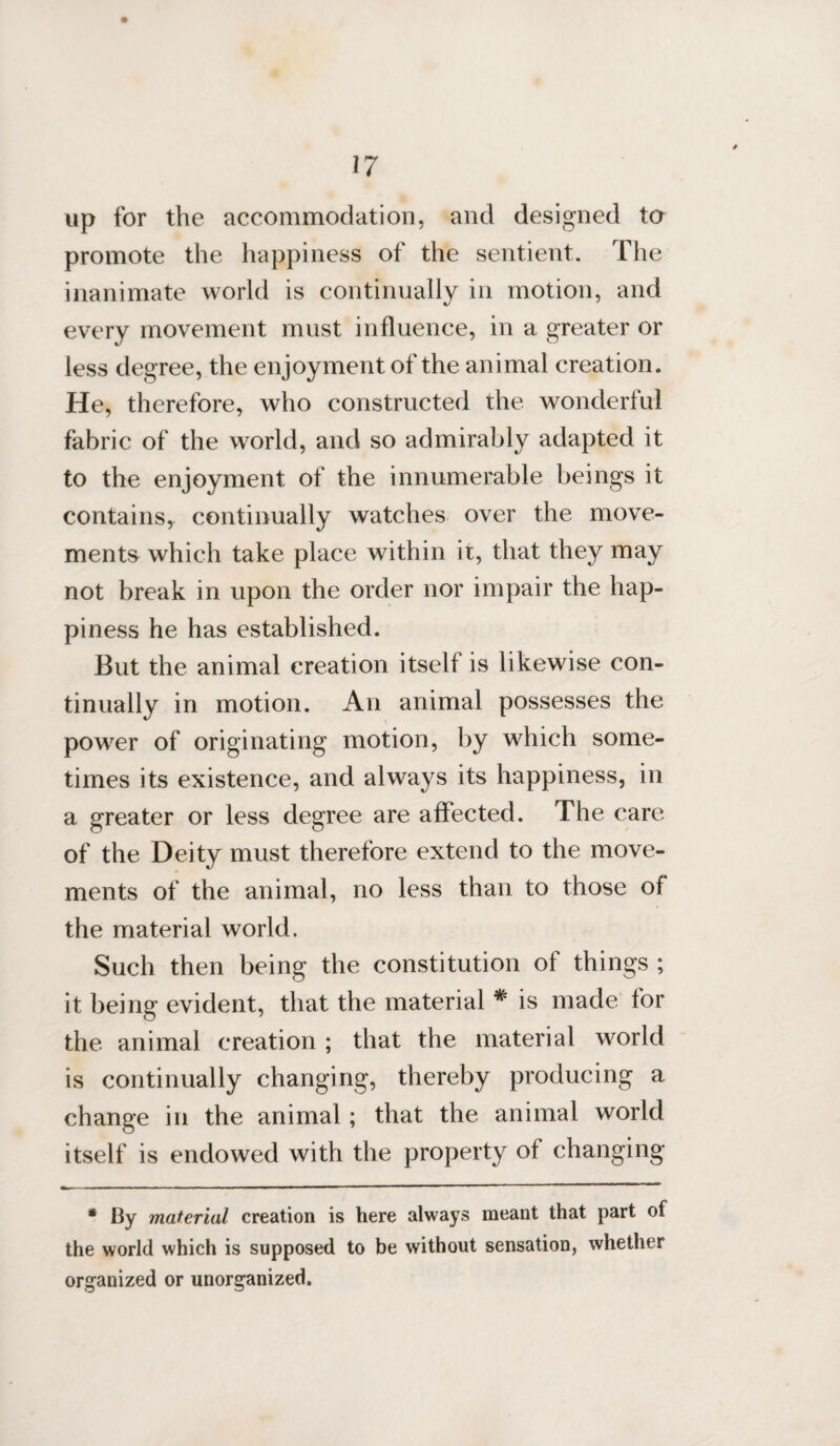 up for the accommodation, and designed to promote the happiness of the sentient. The inanimate world is continually in motion, and every movement must influence, in a greater or less degree, the enjoyment of the animal creation. He, therefore, who constructed the wonderful fabric of the world, and so admirably adapted it to the enjoyment of the innumerable beings it contains, continually watches over the move¬ ments which take place within it, that they may not break in upon the order nor impair the hap¬ piness he has established. But the animal creation itself is likewise con¬ tinually in motion. An animal possesses the power of originating motion, by which some¬ times its existence, and always its happiness, in a greater or less degree are affected. The care of the Deity must therefore extend to the move¬ ments of the animal, no less than to those of the material world. Such then being the constitution of things ; it being evident, that the material * is made for the animal creation ; that the material world is continually changing, thereby producing a change in the animal ; that the animal world itself is endowed with the property of changing * By material creation is here always meant that part of the world which is supposed to be without sensation, whether organized or unorganized.