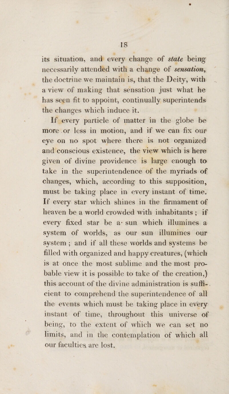 its situation, and every change of state being necessarily attended with a change of sensation, the doctrine we maintain is, that the Deity, with a view of making that sensation just what he has seen fit to appoint, continually superintends the changes which induce it. If every particle of matter in the globe be more or less in motion, and if we can fix our eye on no spot where there is not organized and conscious existence, the view which is here given of divine providence is large enough to take in the superintendence of the myriads of changes, which, according to this supposition, must be taking place in every instant of time. If every star which shines in the firmament of heaven be a world crowded with inhabitants ; if every fixed star be a* sun which illumines a system of worlds, as our sun illumines our system ; and if all these worlds and systems be filled with organized and happy creatures, (which is at once the most sublime and the most pro¬ bable view it is possible to take of the creation,) this account of the divine administration is suffi¬ cient to comprehend the superintendence of all the events which must be taking place in every instant of time, throughout this universe of being, to the extent of which we can set no limits, and in the contemplation of which all our faculties are lost.