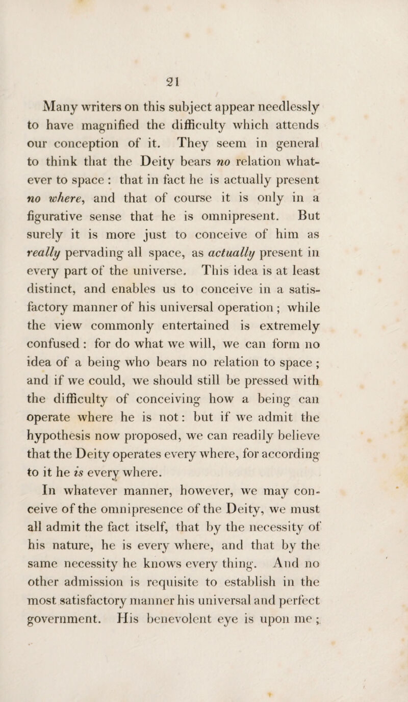 Many writers on this subject appear needlessly to have magnified the difficulty which attends our conception of it. They seem in genera) to think that the Deity bears no relation what¬ ever to space : that in fact he is actually present no where, and that of course it is only in a figurative sense that he is omnipresent. But surely it is more just to conceive of him as really pervading all space, as actually present in every part of the universe. This idea is at least distinct, and enables us to conceive in a satis¬ factory manner of his universal operation ; while the view commonly entertained is extremely confused : for do what we will, we can form no idea of a being who bears no relation to space ; and if wre could, we should still be pressed with the difficulty of conceiving how a being can operate where he is not: but if we admit the hypothesis now proposed, we can readily believe that the Deity operates every where, for according to it he is every where. In whatever manner, however, we may con¬ ceive of the omnipresence of the Deity, we must all admit the fact itself, that by the necessity of his nature, he is every where, and that by the same necessity he knows every thing. And no other admission is requisite to establish in the most satisfactory manner his universal and perfect government. His benevolent eye is upon me ;