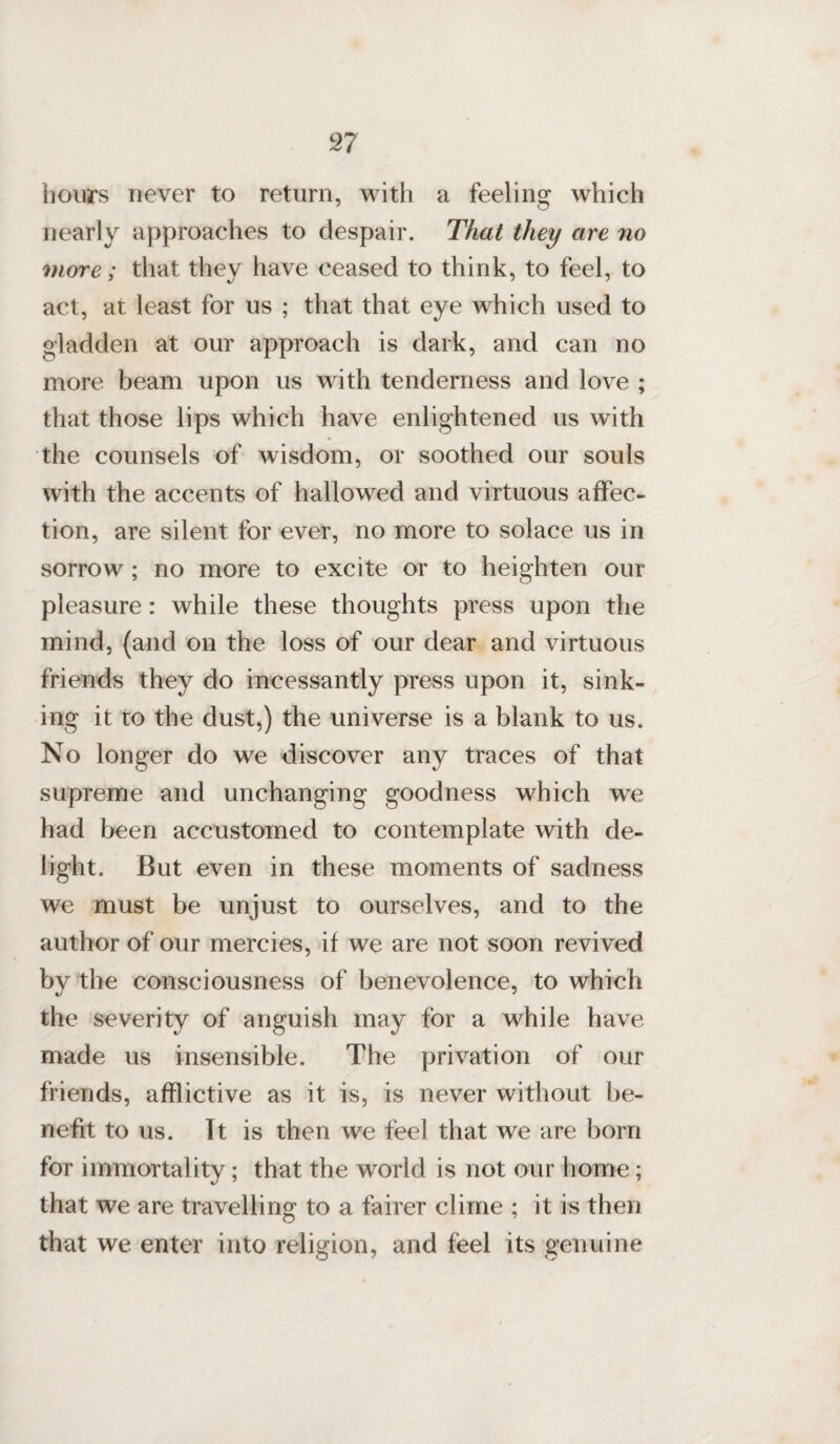 hours never to return, with a feeling which nearly approaches to despair. That they are no more; that they have ceased to think, to feel, to act, at least for us ; that that eye which used to gladden at our approach is dark, and can no more beam upon us with tenderness and love ; that those lips which have enlightened us with the counsels of wisdom, or soothed our souls with the accents of hallowed and virtuous affec¬ tion, are silent for ever, no more to solace us in sorrow ; no more to excite or to heighten our pleasure : while these thoughts press upon the mind, (and on the loss of our dear and virtuous friends they do incessantly press upon it, sink¬ ing it to the dust,) the universe is a blank to us. No longer do we discover any traces of that supreme and unchanging goodness which we had been accustomed to contemplate with de¬ light. But even in these moments of sadness we must be unjust to ourselves, and to the author of our mercies, if we are not soon revived by the consciousness of benevolence, to which the severity of anguish may for a while have, made us insensible. The privation of our friends, afflictive as it is, is never without be¬ nefit to us. It is then we feel that we are born for immortality; that the world is not our home; that we are travelling to a fairer clime ; it is then that we enter into religion, and feel its genuine
