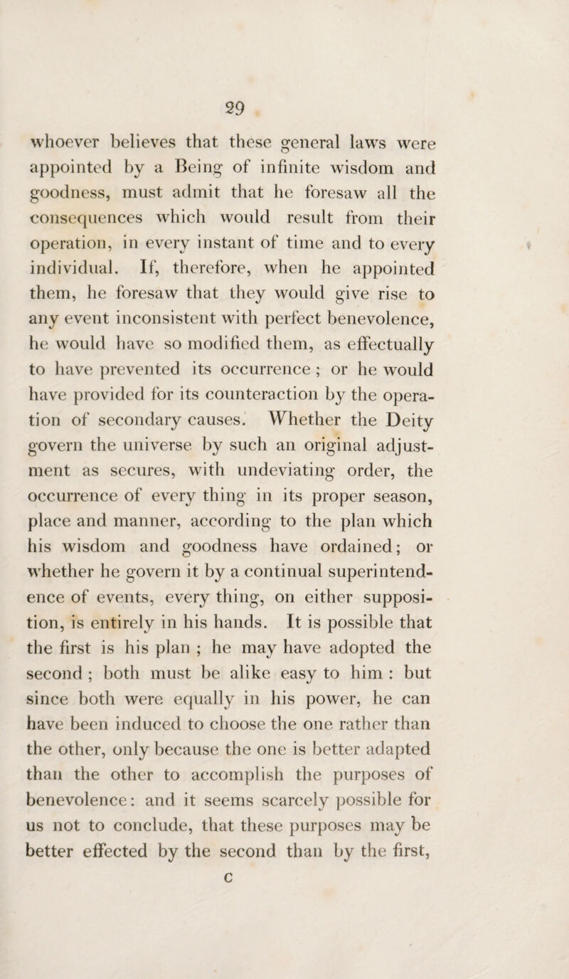 whoever believes that these general laws were appointed by a Being of infinite wisdom and goodness, must admit that he foresaw all the consequences which would result from their operation, in every instant of time and to every individual. If, therefore, when he appointed them, he foresaw that they would give rise to any event inconsistent with perfect benevolence, he would have so modified them, as effectually to have prevented its occurrence ; or he would have provided for its counteraction by the opera¬ tion of secondary causes. Whether the Deity govern the universe by such an original adjust¬ ment as secures, with undeviating order, the occurrence of every thing in its proper season, place and manner, according to the plan which his wisdom and goodness have ordained; or whether he govern it by a continual superintend¬ ence of events, every thing, on either supposi¬ tion, is entirely in his hands. It is possible that the first is his plan ; he may have adopted the second ; both must be alike easy to him : but since both were equally in his power, he can have been induced to choose the one rather than the other, only because the one is better adapted than the other to accomplish the purposes of benevolence: and it seems scarcely possible for us not to conclude, that these purposes may be better effected by the second than by the first, c