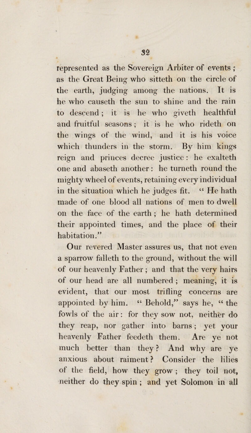 represented as the Sovereign Arbiter of events ; as the Great Being who sitteth on the circle of the earth, judging among the nations. It is he who causeth the sun to shine and the rain to descend; it is he who giveth healthful and fruitful seasons; it is he who rideth on the wings of the wind, and it is his voice which thunders in the storm. By him kings reign and princes decree justice: he exalteth one and abaseth another : he turneth round the mighty wheel of events, retaining every individual in the situation which he judges fit, “ He hath made of one blood all nations of men to dwell on the face of the earth ; he hath determined their appointed times, and the place of their habitation Our revered Master assures us, that not even a sparrow falleth to the ground, without the will of our heavenly Father ; and that the very hairs of our head are all numbered ; meaning, it is evident, that our most trifling concerns are appointed by him. “ Behold,” says he, “ the fowls of the air: for they sow not, neither do they reap, nor gather into barns; yet your heavenly Father feedeth them. Are ye not much better than they ? And why are ye anxious about raiment ? Consider the lilies of the field, how they grow ; they toil not, neither do they spin; and yet Solomon in all