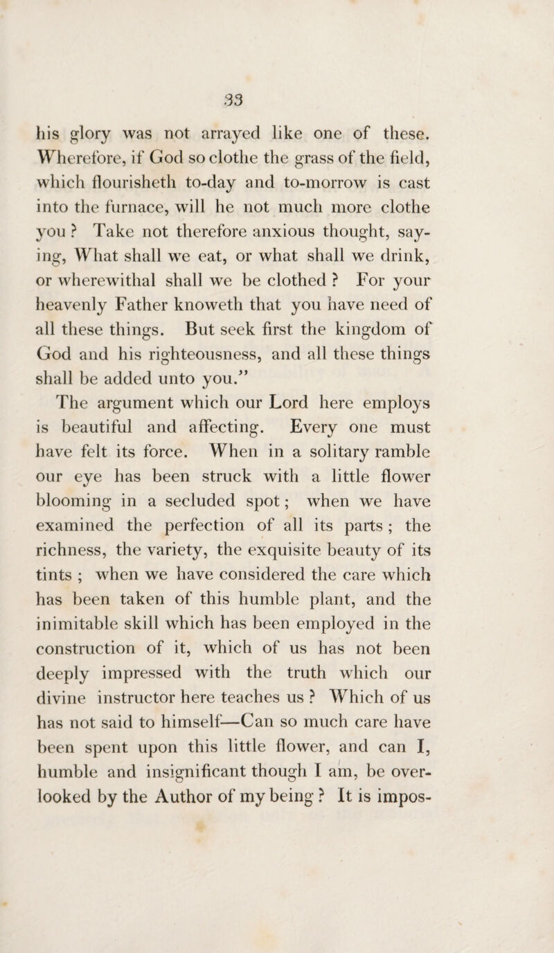 his glory was not arrayed like one of these. Wherefore, if God so clothe the grass of the field, which flourisheth to-day and to-morrow is cast into the furnace, will he not much more clothe you ? Take not therefore anxious thought, say¬ ing, What shall we eat, or what shall we drink, or wherewithal shall we be clothed ? For your heavenly Father knoweth that you have need of all these things. But seek first the kingdom of God and his righteousness, and all these things shall be added unto you/’ The argument which our Lord here employs is beautiful and affecting. Every one must have felt its force. When in a solitary ramble our eye has been struck with a little flower blooming in a secluded spot; when we have examined the perfection of all its parts; the richness, the variety, the exquisite beauty of its tints ; when we have considered the care which has been taken of this humble plant, and the inimitable skill which has been employed in the construction of it, which of us has not been deeply impressed with the truth which our divine instructor here teaches us ? Which of us has not said to himself—Can so much care have been spent upon this little flower, and can I, humble and insignificant though I am, be over¬ looked by the Author of my being ? It is impos-