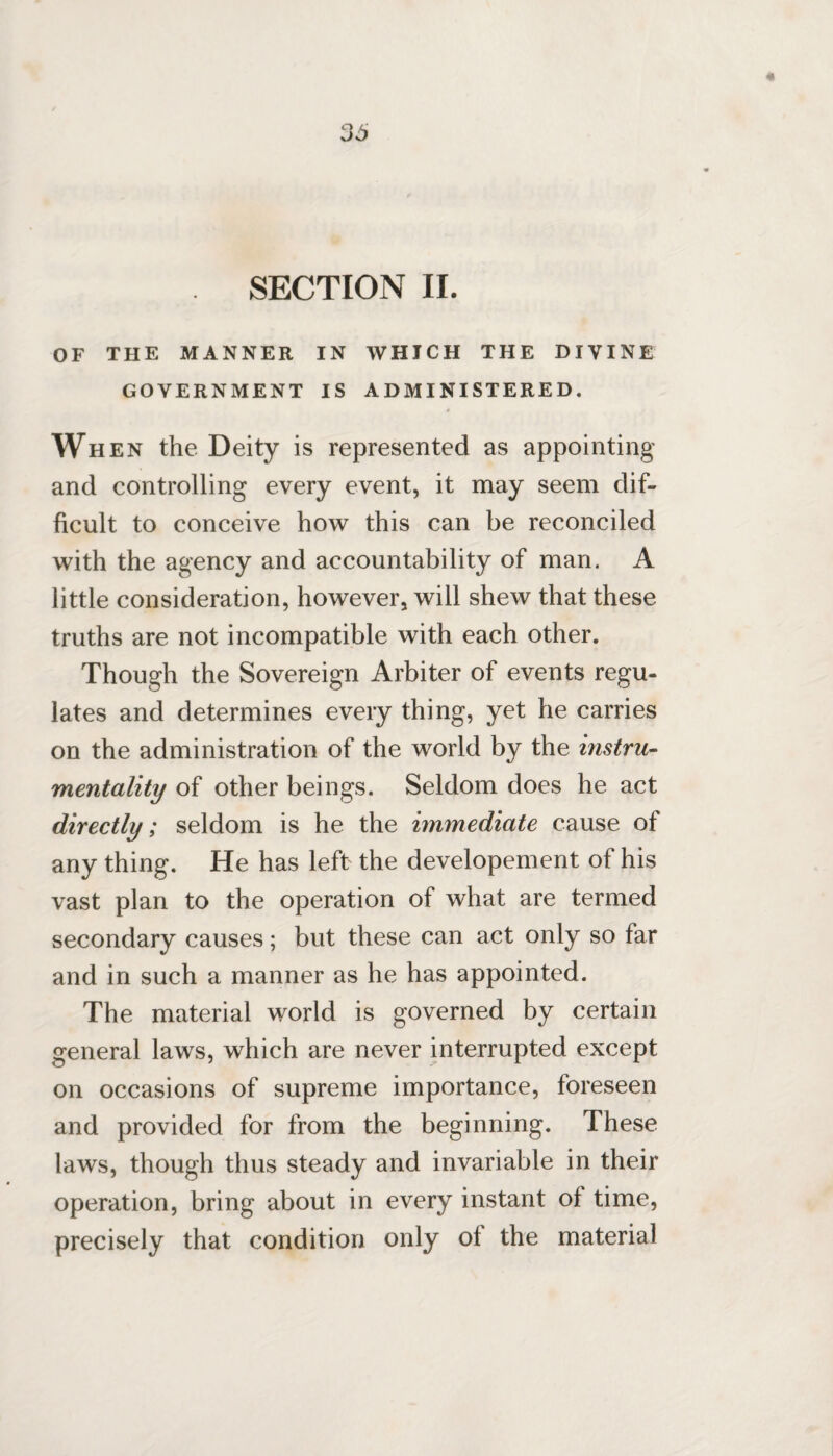 SECTION II. OF THE MANNER IN WHICH THE DIVINE GOVERNMENT IS ADMINISTERED. # When the Deity is represented as appointing and controlling every event, it may seem dif¬ ficult to conceive how this can be reconciled with the agency and accountability of man. A little consideration, however, will shew that these truths are not incompatible with each other. Though the Sovereign Arbiter of events regu¬ lates and determines every thing, yet he carries on the administration of the world by the instru¬ mentality of other beings. Seldom does he act directly; seldom is he the immediate cause of any thing. He has left the developement of his vast plan to the operation of what are termed secondary causes; but these can act only so far and in such a manner as he has appointed. The material world is governed by certain general laws, which are never interrupted except on occasions of supreme importance, foreseen and provided for from the beginning. These laws, though thus steady and invariable in their operation, bring about in every instant of time, precisely that condition only of the material