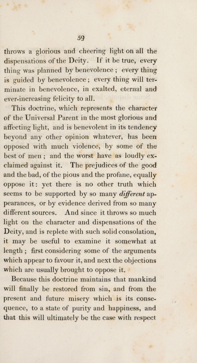 throws a glorious and cheering light on all the dispensations of the Deity. If it be true, every thing was planned by benevolence ; every thing is guided by benevolence ; every thing will ter¬ minate in benevolence, in exalted, eternal and ever-increasing felicity to all. This doctrine, which represents the character of the Universal Parent in the most glorious and affecting light, and is benevolent in its tendency beyond any other opinion whatever, has been opposed with much violence, by some of the best of men ; and the worst have as loudly ex¬ claimed against it. The prejudices of the good and the bad, of the pious and the profane, equally oppose it: yet there is no other truth which seems to be supported by so many different ap¬ pearances, or by evidence derived from so many different sources. And since it throws so much light on the character and dispensations of the Deity, and is replete with such solid consolation, it may be useful to examine it somewhat at length ; first considering some of the arguments which appear to favour it, and next the objections which are usually brought to oppose it. Because this doctrine maintains that mankind will finally be restored from sin, and from the present and future misery which is its conse¬ quence, to a state of purity and happiness, and that this will ultimately be the case with respect