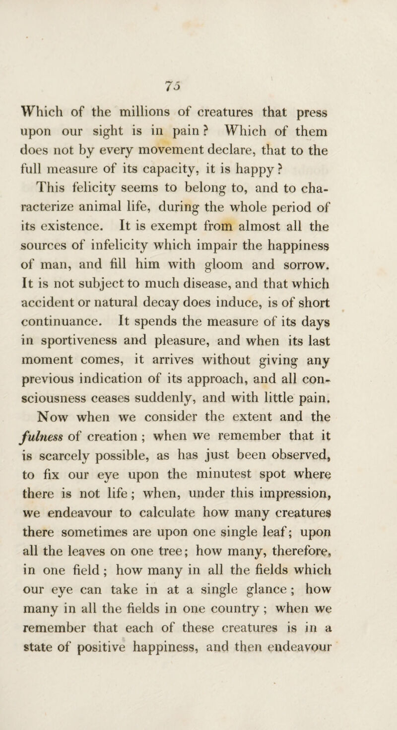 Which of the millions of creatures that press upon our sight is in pain ? Which of them does not by every movement declare, that to the full measure of its capacity, it is happy ? This felicity seems to belong to, and to cha¬ racterize animal life, during the whole period of its existence. It is exempt from almost all the sources of infelicity which impair the happiness of man, and fill him with gloom and sorrow. It is not subject to much disease, and that which accident or natural decay does induce, is of short continuance. It spends the measure of its days in sportiveness and pleasure, and when its last moment comes, it arrives without giving any previous indication of its approach, and all con¬ sciousness ceases suddenly, and with little pain. Now when we consider the extent and the fulness of creation ; when we remember that it is scarcely possible, as has just been observed, to fix our eye upon the minutest spot where there is not life; when, under this impression, we endeavour to calculate how many creatures there sometimes are upon one single leaf; upon all the leaves on one tree; how many, therefore, in one field; how many in all the fields which our eye can take in at a single glance ; how many in all the fields in one country; when we remember that each of these creatures is in a state of positive happiness, and then endeavour