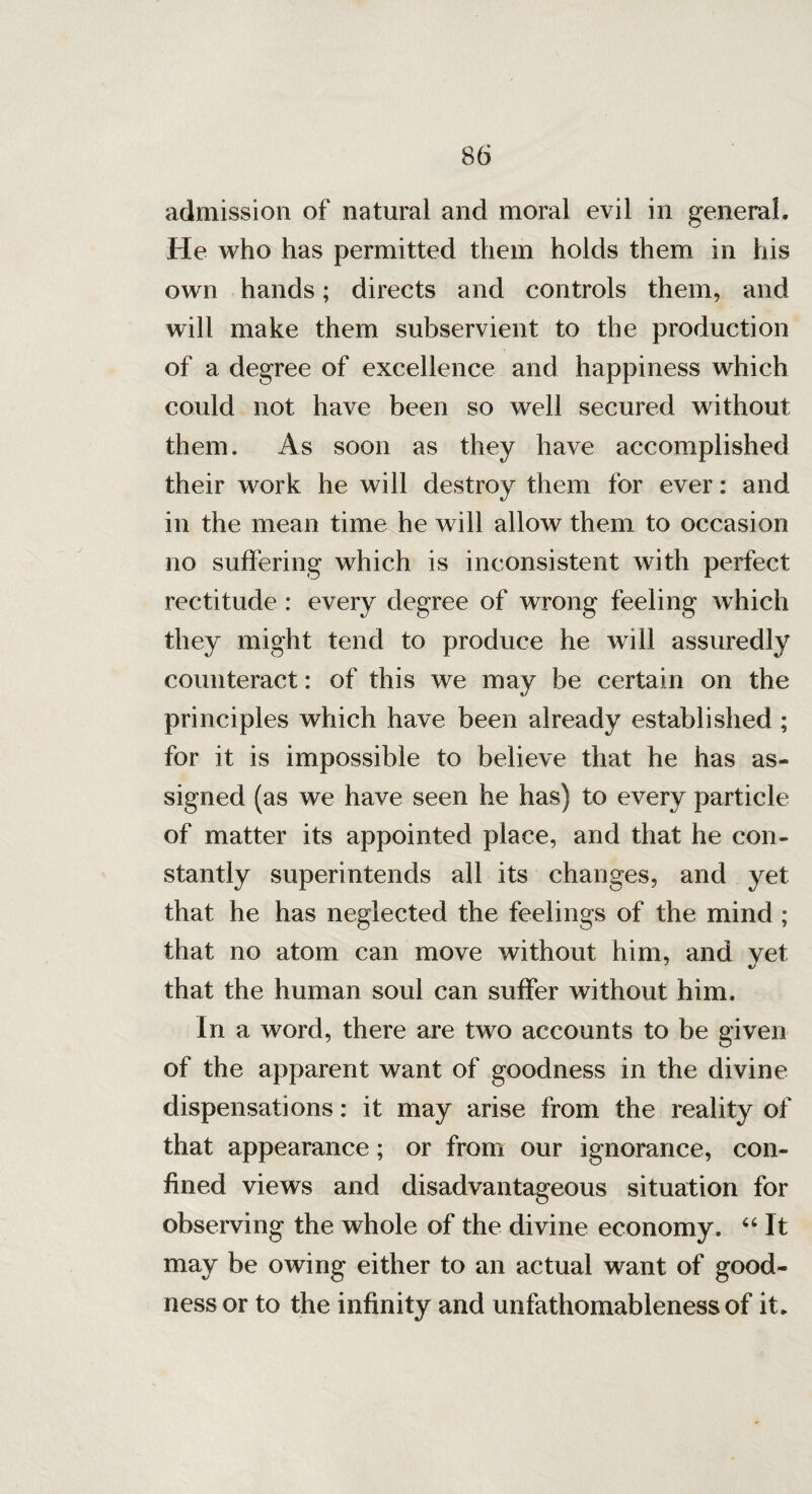 admission of natural and moral evil in general. He who has permitted them holds them in his own hands; directs and controls them, and will make them subservient to the production of a degree of excellence and happiness which could not have been so well secured without them. As soon as they have accomplished their work he will destroy them for ever: and in the mean time he will allow them to occasion no suffering which is inconsistent with perfect rectitude : every degree of wrong feeling which they might tend to produce he will assuredly counteract: of this we may be certain on the principles which have been already established ; for it is impossible to believe that he has as« signed (as we have seen he has) to every particle of matter its appointed place, and that he con¬ stantly superintends all its changes, and yet that he has neglected the feelings of the mind ; that no atom can move without him, and yet that the human soul can suffer without him. In a word, there are two accounts to be given of the apparent want of goodness in the divine dispensations: it may arise from the reality of that appearance; or from our ignorance, con¬ fined views and disadvantageous situation for observing the whole of the divine economy. “ It may be owing either to an actual want of good¬ ness or to the infinity and unfathomableness of it.