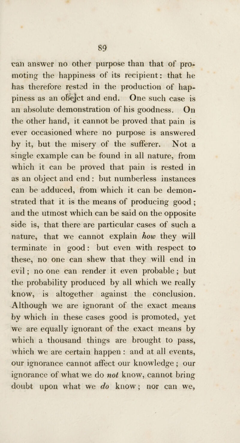 tcan answer no other purpose than that of pro¬ moting the happiness of its recipient: that he has therefore rested in the production of hap¬ piness as an obejct and end. One such case is an absolute demonstration of his goodness. On the other hand, it cannot be proved that pain is ever occasioned where no purpose is answered by it, but the misery of the sufferer. Not a single example can be found in all nature, from which it can be proved that pain is rested in as an object and end : but numberless instances can be adduced, from which it can be demon¬ strated that it is the means of producing good ; and the utmost which can be said on the opposite side is, that there are particular cases of such a nature, that we cannot explain how they will terminate in good: but even with respect to these, no one can shew that they will end in evil; no one can render it even probable; but the probability produced by all which we really know, is altogether against the conclusion. Although we are ignorant of the exact means by which in these cases good is promoted, yet we are equally ignorant of the exact means by which a thousand things are brought to pass, which we are certain happen : and at all events, our ignorance cannot affect our knowledge ; our ignorance of what we do not know, cannot bring doubt upon what we do know; nor can we.