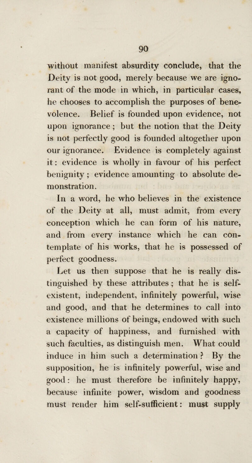 without manifest absurdity conclude, that the Deity is not good, merely because we are igno¬ rant of the mode in which, in particular cases* he chooses to accomplish the purposes of bene¬ volence. Belief is founded upon evidence, not upon ignorance; but the notion that the Deity is not perfectly good is founded altogether upon our ignorance. Evidence is completely against it: evidence is wholly in favour of his perfect benignity; evidence amounting to absolute de¬ monstration. In a word, he who believes in the existence of the Deity at all, must admit, from every conception which he can form of his nature, and from every instance which he can con¬ template of his works, that he is possessed of perfect goodness. Let us then suppose that he is really dis¬ tinguished by these attributes; that he is self- existent, independent, infinitely powerful, wise and good, and that he determines to call into existence millions of beings, endowed with such a capacity of happiness, and furnished with such faculties, as distinguish men. What could induce in him such a determination ? By the supposition, he is infinitely powerful, wise and good: he must therefore be infinitely happy, because infinite power, wisdom and goodness must render him self-sufficient: must supply