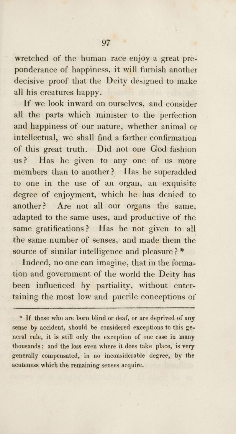 wretched of the human race enjoy a great pre¬ ponderance of happiness, it will furnish another decisive proof that the Deity designed to make all his creatures happy. If we look inward on ourselves, and consider all the parts which minister to the perfection and happiness of our nature, whether animal or intellectual, we shall find a farther confirmation of this great truth. Did not one God fashion us ? Has he given to any one of us more members than to another ? Has he superadded to one in the use of an organ, an exquisite degree of enjoyment, which he has denied to another ? Are not all our organs the same, adapted to the same uses, and productive of the same gratifications ? Has he not given to all the same number of senses, and made them the source of similar intelligence and pleasure ? * Indeed, no one can imagine, that in the forma¬ tion and government of the world the Deity has been influenced by partiality, without enter¬ taining the most low and puerile conceptions of * If those who are born blind or deaf, or are deprived of any sense by accident, should be considered exceptions to this ge¬ neral rule, it is still only the exception of one case in many thousands; and the loss even where it does take place, is very generally compensated, in no inconsiderable degree, by the acuteness which the remaining senses acquire.