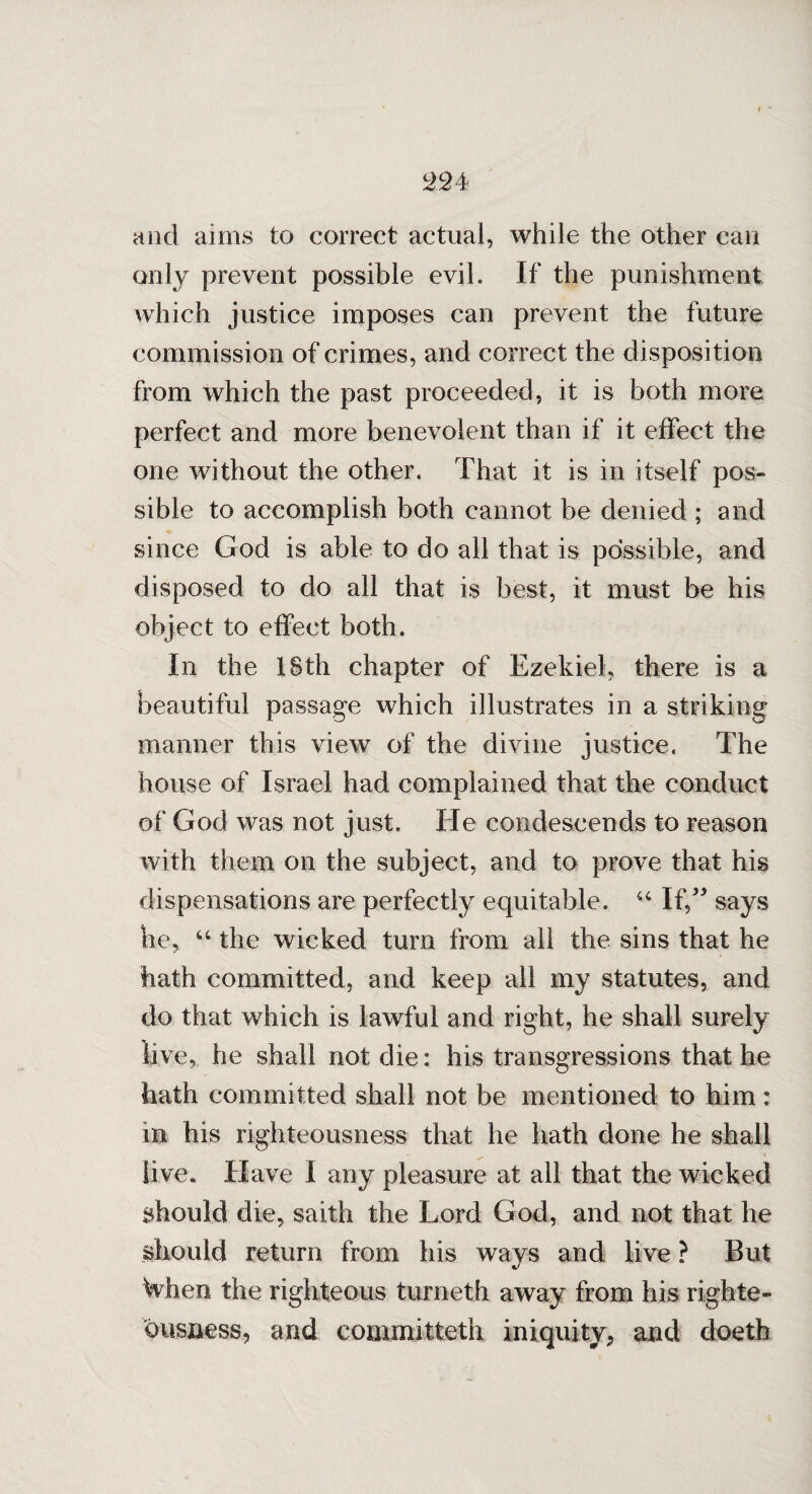 and aims to correct actual, while the other can only prevent possible evil. If the punishment which justice imposes can prevent the future commission of crimes, and correct the disposition from which the past proceeded, it is both more perfect and more benevolent than if it effect the one without the other. That it is in itself pos¬ sible to accomplish both cannot be denied ; and since God is able to do all that is possible, and disposed to do all that is best, it must be his object to effect both. In the 18th chapter of Ezekiel, there is a beautiful passage which illustrates in a striking manner this view of the divine justice. The house of Israel had complained that the conduct of God was not just. He condescends to reason with them on the subject, and to prove that his dispensations are perfectly equitable. 44 If,” says he, 44 the wicked turn from all the sins that he hath committed, and keep all my statutes, and do that which is lawful and right, he shall surely live, he shall not die: his transgressions that he hath committed shall not be mentioned to him: in his righteousness that he hath done he shall live. Have I any pleasure at all that the wicked should die, saith the Lord God, and not that he should return from his wavs and live ? But When the righteous turneth away from his righte¬ ousness, and committeth iniquity, and doeth
