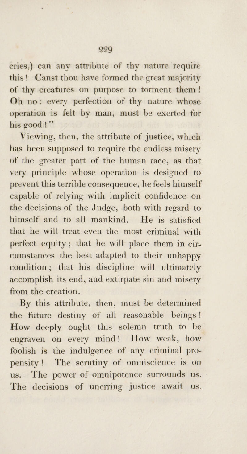 cries,) can any attribute of thy nature require this! Canst thou have formed the great majority of thy creatures on purpose to torment them ! Oh no: every perfection of thy nature whose operation is felt by man, must be exerted for his good ! ” Viewing, then, the attribute of justice, which has been supposed to require the endless misery of the greater part of the human race, as that very principle whose operation is designed to prevent this terrible consequence, he feels himself capable of relying with implicit confidence on the decisions of the Judge, both with regard to himself and to all mankind. He is satisfied that he will treat even the most criminal with perfect equity; that he will place them in cir¬ cumstances the best adapted to their unhappy condition; that his discipline will ultimately accomplish its end, and extirpate sin and misery from the creation. By this attribute, then, must be determined the future destiny of all reasonable beings! How deeply ought this solemn truth to be engraven on every mind! How weak, how foolish is the indulgence of any criminal pro¬ pensity ! The scrutiny of omniscience is on us. The power of omnipotence surrounds us. The decisions of unerring justice await us.