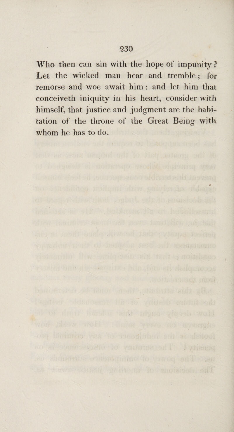 Who then can sin with the hope of impunity ? Let the wicked man hear and tremble; for remorse and woe await him: and let him that conceiveth iniquity in his heart, consider with himself, that justice and judgment are the habi¬ tation of the throne of the Great Being with whom he has to do.