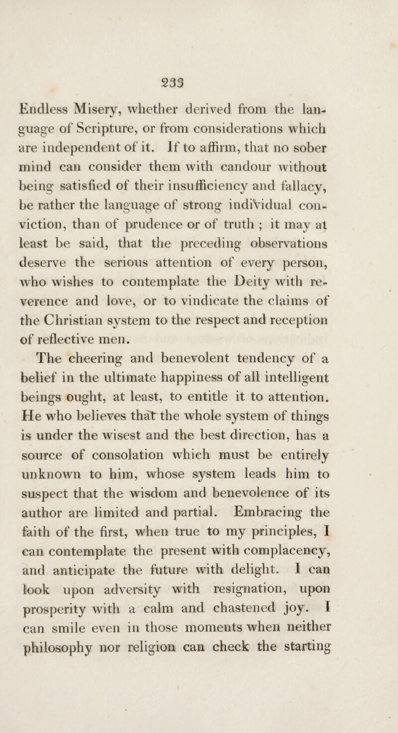c233 Endless Misery, whether derived from the lan¬ guage of Scripture, or from considerations which are independent of it. If to affirm, that no sober mind can consider them with candour without being satisfied of their insufficiency and fallacy, be rather the language of strong individual con¬ viction, than of prudence or of truth ; it may at least be said, that the preceding observations deserve the serious attention of every person, who wishes to contemplate the Deity with re¬ verence and love, or to vindicate the claims of the Christian system to the respect and reception of reflective men. The cheering and benevolent tendency of a belief in the ultimate happiness of all intelligent beings ought, at least, to entitle it to attention. He who believes that the whole system of things is under the wisest and the best direction, has a source of consolation whieh must be entirely unknown to him, whose system leads him to suspect that the wisdom and benevolence of its author are limited and partial. Embracing the faith of the first, when true to my principles, I can contemplate the present with complacency, and anticipate the future with delight. I can look upon adversity with resignation, upon prosperity with a calm and chastened joy. I can smile even in those moments when neither philosophy nor religion can check the starting