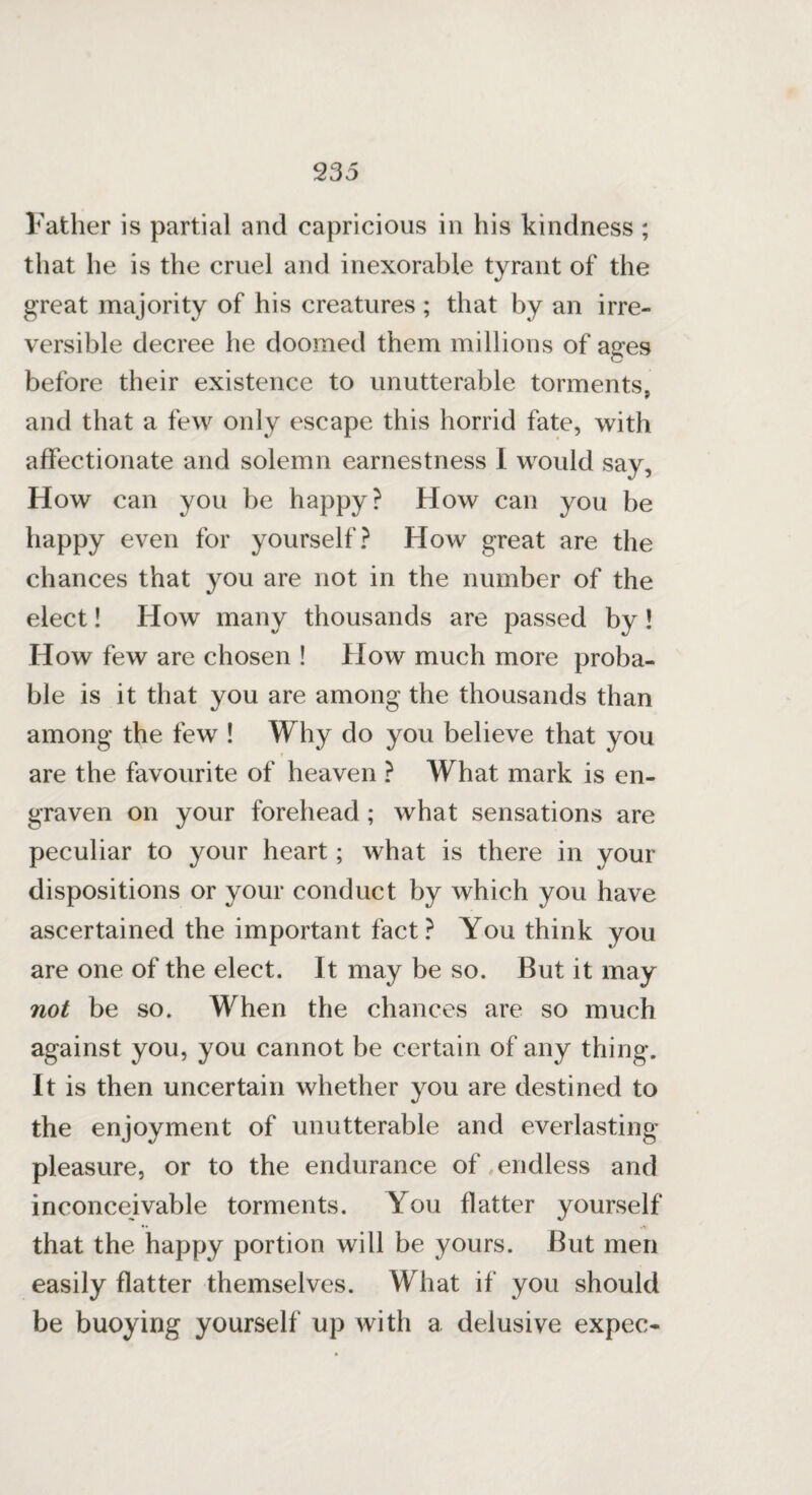 Father is partial and capricious in his kindness ; that he is the cruel and inexorable tyrant of the great majority of his creatures ; that by an irre¬ versible decree he doomed them millions of ages before their existence to unutterable torments, and that a few only escape this horrid fate, with affectionate and solemn earnestness I would say. How can you be happy? How can you be happy even for yourself? How great are the chances that you are not in the number of the elect! How many thousands are passed by ! How few are chosen ! How much more proba¬ ble is it that you are among the thousands than among the few ! Why do you believe that you are the favourite of heaven ? What mark is en¬ graven on your forehead ; what sensations are peculiar to your heart; what is there in your dispositions or your conduct by which you have ascertained the important fact? You think you are one of the elect. It may be so. But it may not be so. When the chances are so much against you, you cannot be certain of any thing. It is then uncertain whether you are destined to the enjoyment of unutterable and everlasting pleasure, or to the endurance of endless and inconceivable torments. You flatter yourself that the happy portion will be yours. But men easily flatter themselves. What if you should be buoying yourself up with a delusive expec-