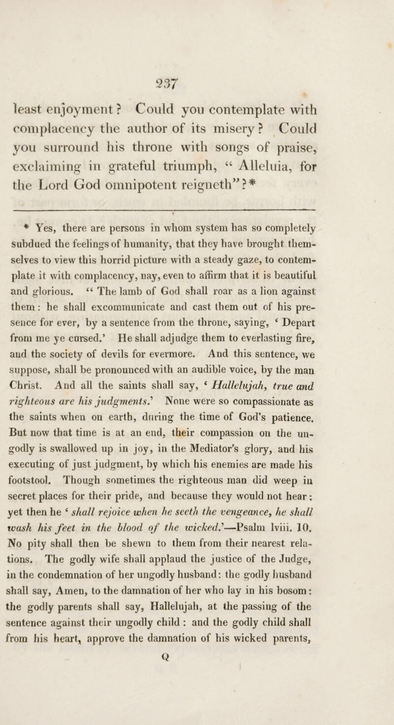 least enjoyment? Could you contemplate with complacency the author of its misery ? Could you surround his throne with songs of praise, exclaiming in grateful triumph, 44 Alleluia, for the Lord God omnipotent reigneth” ? * * Yes, there are persons in whom system has so completely subdued the feelings of humanity, that they have brought them¬ selves to view this horrid picture with a steady gaze, to contem¬ plate it with complacency, nay, even to affirm that it is beautiful and glorious. “ The lamb of God shall roar as a lion against them: he shall excommunicate and cast them out of his pre¬ sence for ever, by a sentence from the throne, saying, 4 Depart from me ye cursed.’ He shall adjudge them to everlasting fire, and the society of devils for evermore. And this sentence, we suppose, shall be pronounced with an audible voice, by the man Christ. And all the saints shall say, 4 Hallelujah, true and righteous are his judgments? None were so compassionate as the saints when on earth, during the time of God’s patience. But now that time is at an end, their compassion on the un¬ godly is swallowed up in joy, in the Mediator’s glory, and his executing of just judgment, by which his enemies are made his footstool. Though sometimes the righteous man did weep in secret places for their pride, and because they would not hear; yet then he 6 shall rejoice when he seeth the vengeance, he shall wash his feet in the blood of the wicked?—Psalm lviii. 10. No pity shall then be shewn to them from their nearest rela¬ tions. The godly wife shall applaud the justice of the Judge, in the condemnation of her ungodly husband: the godly husband shall say, Amen, to the damnation of her who lay in his bosom: the godly parents shall say, Hallelujah, at the passing of the sentence against their ungodly child : and the godly child shall from his heart, approve the damnation of his wicked parents. Q
