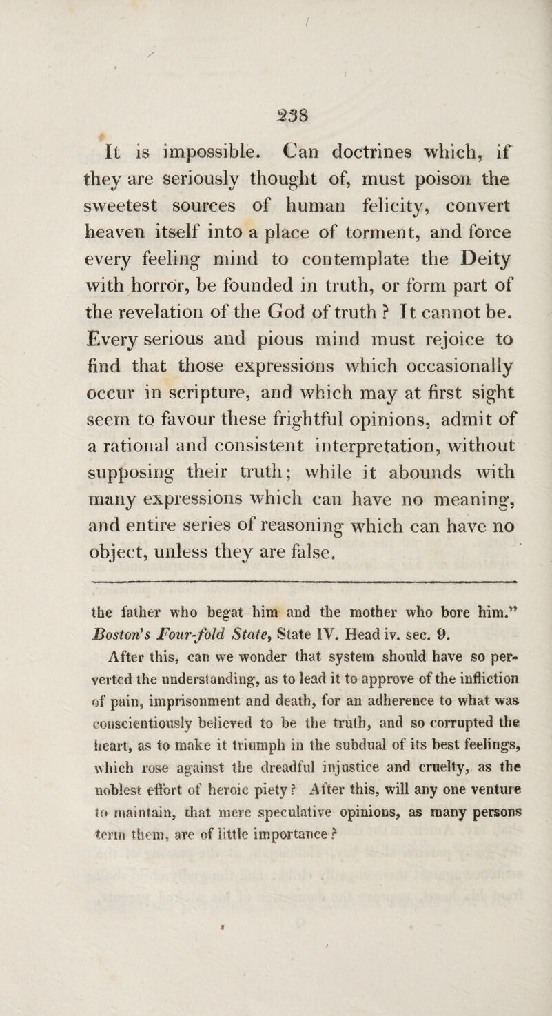 $3 8 It is impossible. Can doctrines which, if they are seriously thought of, must poison the sweetest sources of human felicity, convert heaven itself into a place of torment, and force every feeling mind to contemplate the Deity with horror, be founded in truth, or form part of the revelation of the God of truth ? It cannot be. Every serious and pious mind must rejoice to find that those expressions which occasionally occur in scripture, and which may at first sight seem to favour these frightful opinions, admit of a rational and consistent interpretation, without supposing their truth; while it abounds with many expressions which can have no meaning, and entire series of reasoning which can have no object, unless they are false. the father who begat him and the mother who bore him.” Boston's Four-fold State, State IV. Head iv. sec. 9. After this, can we wonder that system should have so per- verted the understanding, as to lead it to approve of the infliction of pain, imprisonment and death, for an adherence to what was conscientiously believed to be the truth, and so corrupted the heart, as to make it triumph in the subdual of its best feelings, which rose against the dreadful injustice and cruelty, as the noblest effort of heroic piety? After this, will any one venture to maintain, that mere speculative opinions, as many persons term them, are of little importance?