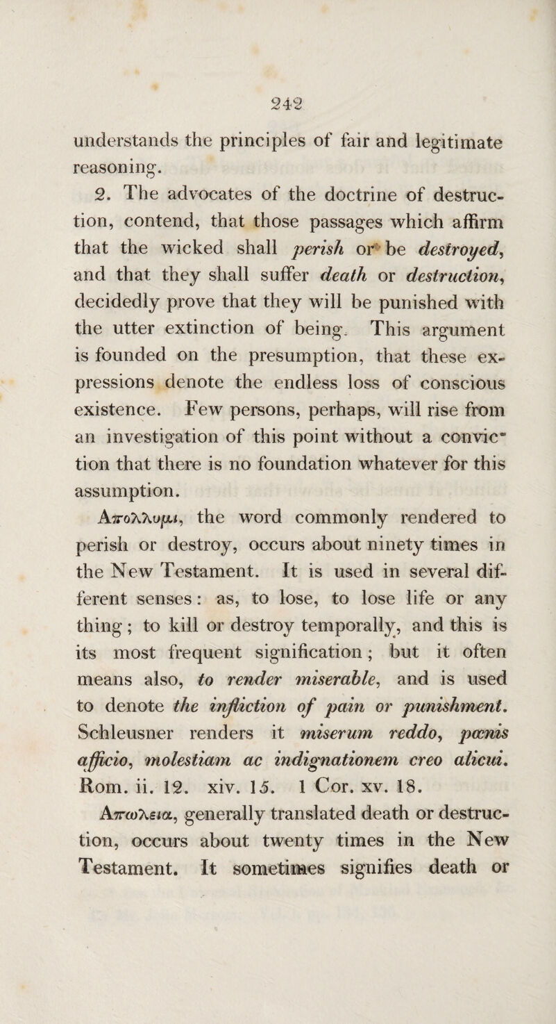 understands the principles of fair and legitimate reasoning. 2. The advocates of the doctrine of destruc¬ tion, contend, that those passages which affirm that the wicked shall perish or be destroyed, and that they shall suffer death or destruction, decidedly prove that they will be punished with the utter extinction of being. This argument is founded on the presumption, that these ex¬ pressions denote the endless loss of conscious existence. Few persons, perhaps, will rise from an investigation of this point without a con vie “ tion that there is no foundation whatever for this assumption. AxoAXup, the word commonly rendered to perish or destroy, occurs about ninety times in the New Testament. It is used in several dif¬ ferent senses: as, to lose, to lose life or any thing ; to kill or destroy temporally, and this is its most frequent signification; but it often means also, to render miserable, and is used to denote the infliction of pain or punishment. Schleusner renders it miserum reddo, pce?vis officio, molestiam ac indignationem creo alicui. Rom. ii. 12. xiv. 15. 1 Cor. xv. 18. A7rcoX£ia, generally translated death or destruc¬ tion, occurs about twenty times in the New Testament. It sometimes signifies death or