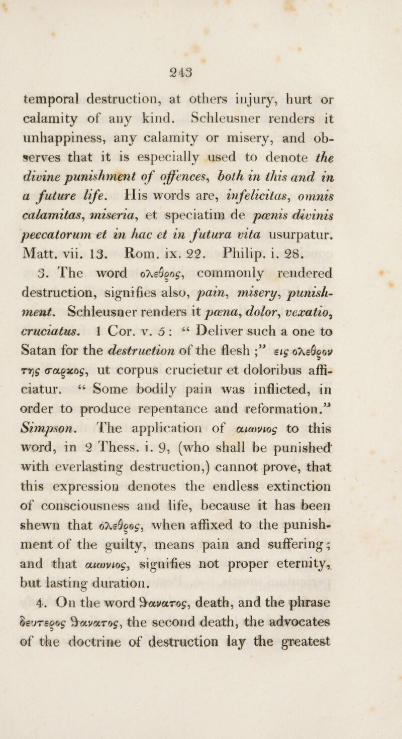 temporal destruction, at others injury, hurt or calamity of any kind. Schleusner renders it unhappiness, any calamity or misery, and ob¬ serves that it is especially used to denote the divine punishment of offences, both in this and in a future life. His words are, inf elicit as, omnis calamitas, miseria, et speciatim de pcenis divinis peccatorum et in hac et in futura vita usurpatur. Matt. vii. 13. Rom. ix. 22. Philip, i. 28. 3. The word ohsSqog, commonly rendered destruction, signifies also, pain, misery, punish- ynent. Schleusner renders it pcena, dolor, vexatio, cruciatus. 1 Cor. v. 3 : “ Deliver such a one to Satan for the destruction of the flesh ” sig oXeS^ov (roLQxog, ut corpus crucietur et doloribus affi- ciatur. 44 Some bodily pain was inflicted, in order to produce repentance and reformation.” Simpson. The application of oamiog to this word, in 2 Thess. i. 9, (who shall be punished' with everlasting destruction,) cannot prove, that this expression denotes the endless extinction of consciousness and life, because it has been shewn that oXsdcog, when affixed to the punish¬ ment of the guilty, means pain and suffering; and that ouwviog, signifies not proper eternity, but lasting duration. 4. On the word B-avarog, death, and the phrase beoTEoog ^oLvocrog, the second death, the advocates of the doctrine of destruction lay the greatest