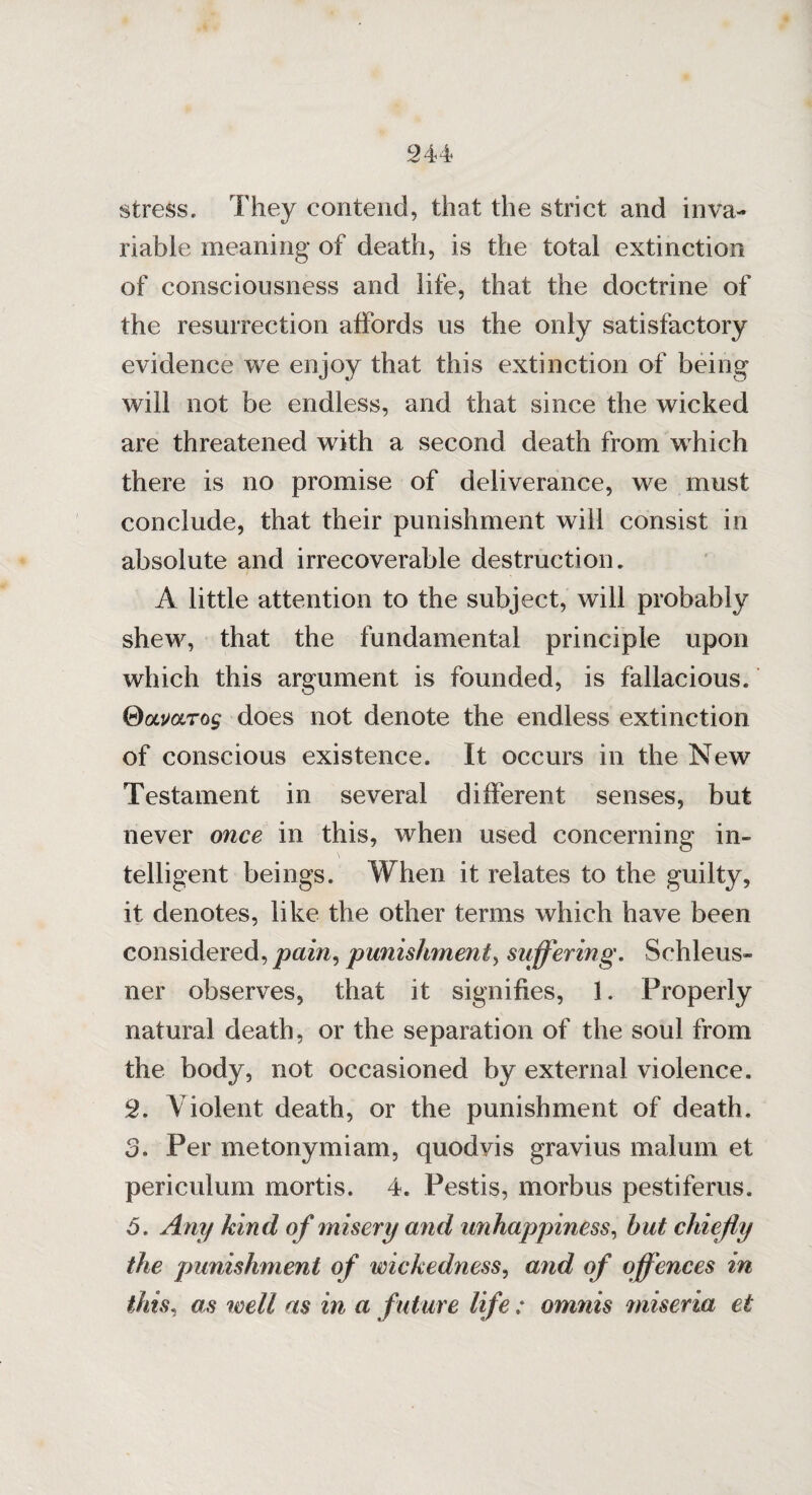 stress. They contend, that the strict and inva¬ riable meaning of death, is the total extinction of consciousness and life, that the doctrine of the resurrection affords us the only satisfactory evidence we enjoy that this extinction of being will not be endless, and that since the wicked are threatened with a second death from which there is no promise of deliverance, we must conclude, that their punishment will consist in absolute and irrecoverable destruction. A little attention to the subject, will probably shew, that the fundamental principle upon which this argument is founded, is fallacious. idocmrog does not denote the endless extinction of conscious existence. It occurs in the New Testament in several different senses, but never once in this, when used concerning in¬ telligent beings. When it relates to the guilty, it denotes, like the other terms which have been considered, pain, punishment, suffering. Schleus- ner observes, that it signifies, 1. Properly natural death, or the separation of the soul from the body, not occasioned by external violence. 2. Violent death, or the punishment of death. 3. Per metonymiam, quodvis gravius malum et periculum mortis. 4. Pestis, morbus pestiferus. 5. Any kind of misery and unhappiness, hut chiefly the punishment of wickedness, and of offences in this, as well as in a future life; omnis miseria et