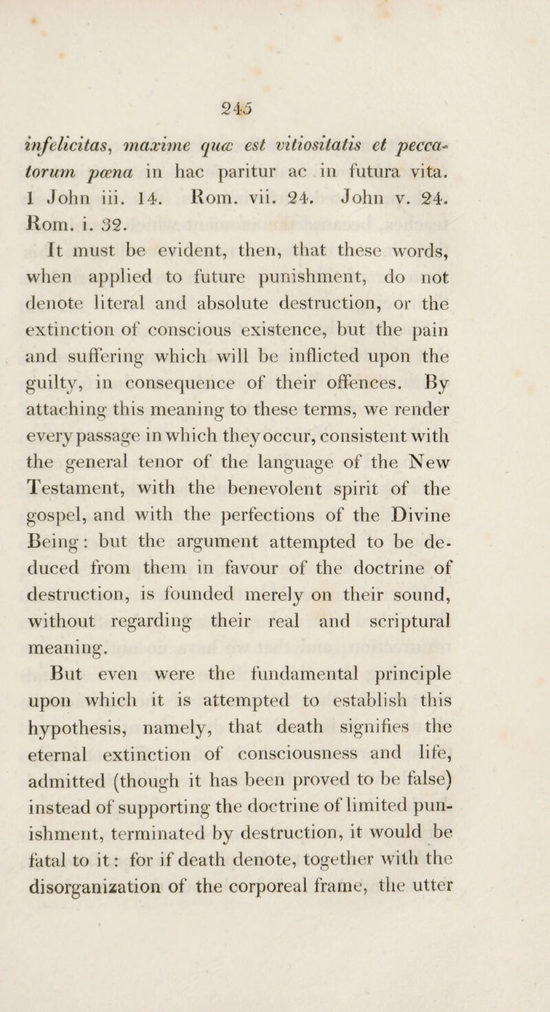 24 5 infelicitas, maxime qua est vitiositatis et pecca- torum poena in hac paritur ac in futura vita. 1 John iii. 14. Rom. vii. 24. John v. 24. Rom. i. 32. It must be evident, then, that these words, when applied to future punishment, do not denote literal and absolute destruction, or the extinction of conscious existence, but the pain and suffering which will be inflicted upon the guilty, in consequence of their offences. By attaching this meaning to these terms, we render every passage in which they occur, consistent with the general tenor of the language of the New Testament, with the benevolent spirit of the gospel, and with the perfections of the Divine Being: but the argument attempted to be de¬ duced from them in favour of the doctrine of destruction, is founded merely on their sound, without regarding their real and scriptural meaning. But even were the fundamental principle upon which it is attempted to establish this hypothesis, namely, that death signifies the eternal extinction of consciousness and life, admitted (though it has been proved to be false) instead of supporting the doctrine of limited pun¬ ishment, terminated by destruction, it would be fatal to it: for if death denote, together with the disorganization of the corporeal frame, the utter
