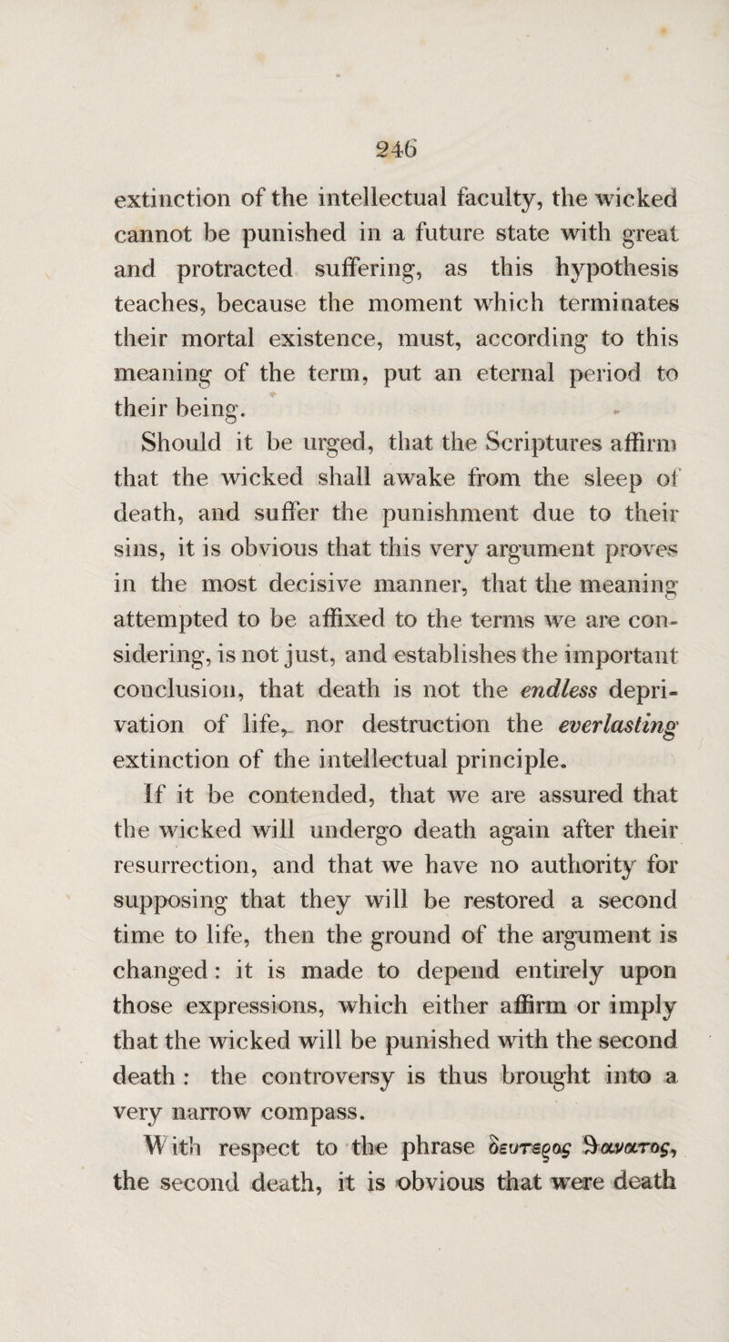 extinction of the intellectual faculty, the wicked cannot be punished in a future state with great and protracted suffering, as this hypothesis teaches, because the moment which terminates their mortal existence, must, according to this meaning of the term, put an eternal period to their being. Should it be urged, that the Scriptures affirm that the wicked shall awake from the sleep of death, and suffer the punishment due to their sins, it is obvious that this very argument proves in the most decisive manner, that the meaning attempted to be affixed to the terms we are con¬ sidering, is not just, and establishes the important conclusion, that death is not the endless depri¬ vation of life, nor destruction the everlasting extinction of the intellectual principle. If it be contended, that we are assured that the wicked will undergo death again after their resurrection, and that we have no authority for supposing that they will be restored a second time to life, then the ground of the argument is changed: it is made to depend entirely upon those expressions, which either affirm or imply that the wicked will be punished with the second death : the controversy is thus brought into a very narrow compass. \\ ith respect to the phrase Seuvsgog Qocmrog, the second death, it is obvious that were death