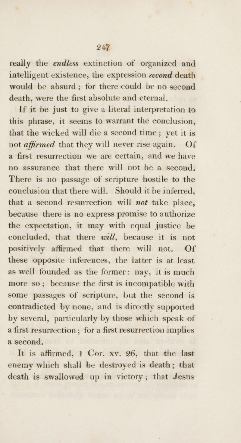 really the endless extinction of organized and intelligent existence, the expression second death would be absurd ; for there could be no second death, were the first absolute and eternal. If it be just to give a literal interpretation to this phrase, it seems to warrant the conclusion, that the wicked will die a second time ; yet it is not affirmed that they will never rise again. Of a first resurrection we are certain, and we have no assurance that there will not be a second. There is no passage of scripture hostile to the conclusion that there will. Should it be inferred. / that a second resurrection will not take place, because there is no express promise to authorize the expectation, it may with equal justice be concluded, that there will, because it is not positively affirmed that there will not. Of these opposite inferences, the latter is at least as well founded as the former: nay, it is much more so ; because the first is incompatible with some passages of scripture, but the second is contradicted by none, and is directly supported by several, particularly by those which speak of a first resurrection; for a first resurrection implies a second. It is affirmed, 1 Cor. xv. 26, that the last enemy which shall be destroyed is death ; that death is swallowed up in victory; that Jesus