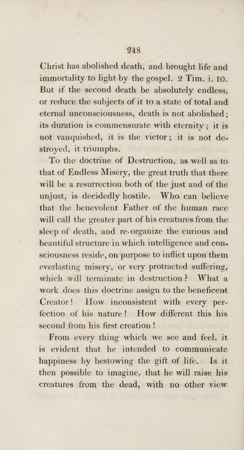 Christ has abolished death, and brought life and immortality to light by the gospel. 2 Tim. i., 10. But if the second death be absolutely endless, or reduce the subjects of it to a state of total and eternal unconsciousness, death is not abolished; its duration is commensurate with eternity; it is not vanquished, it is the victor; it is not de¬ stroyed, it triumphs. To the doctrine of Destruction, as well as to that of Endless Misery, the great truth that there will be a resurrection both of the just and of the unjust, is decidedly hostile. Who can believe that the benevolent Father of the human race will call the greater part of his creatures from the sleep of death, and re-organize the curious and beautiful structure in which intelligence and con¬ sciousness reside, on purpose to inflict upon them everlasting misery, or very protracted suffering, which will terminate in destruction ? What a work does this doctrine assign to the beneficent Creator! How inconsistent with every per¬ fection of his nature ! How different this his second from his first creation ! From every thing which we see and feel, it is evident that he intended to communicate happiness by bestowing the gift of life. Is it then possible to imagine, that he will raise his creatures from the dead, with no other view