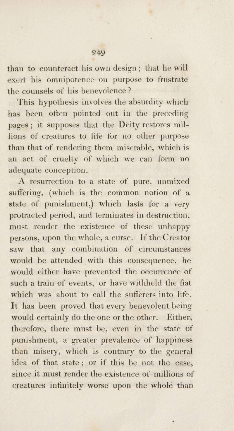 \ than to counteract his own design; that he will exert his omnipotence on purpose to frustrate the counsels of his benevolence ? This hypothesis involves the absurdity which has been often pointed out in the preceding pages ; it supposes that the Deity restores mil¬ lions of creatures to life for no other purpose than that of rendering them miserable, which is an act of cruelty of which we can form no adequate conception. A resurrection to a state of pure, unmixed suffering, (which is the common notion of a state of punishment,) which lasts for a very protracted period, and terminates in destruction, must render the existence of these unhappy persons, upon the whole, a curse. If the Creator saw that any combination of circumstances would be attended with this consequence, he would either have prevented the occurrence of such a train of events, or have withheld the fiat which was about to call the sufferers into life. It has been proved that every benevolent being would certainly do the one or the other. Either, therefore, there must be, even in the state of punishment, a greater prevalence of happiness than misery, which is contrary to the general idea of that state ; or if this be not the case, since it must render the existence of millions of creatures infinitely worse upon the whole than