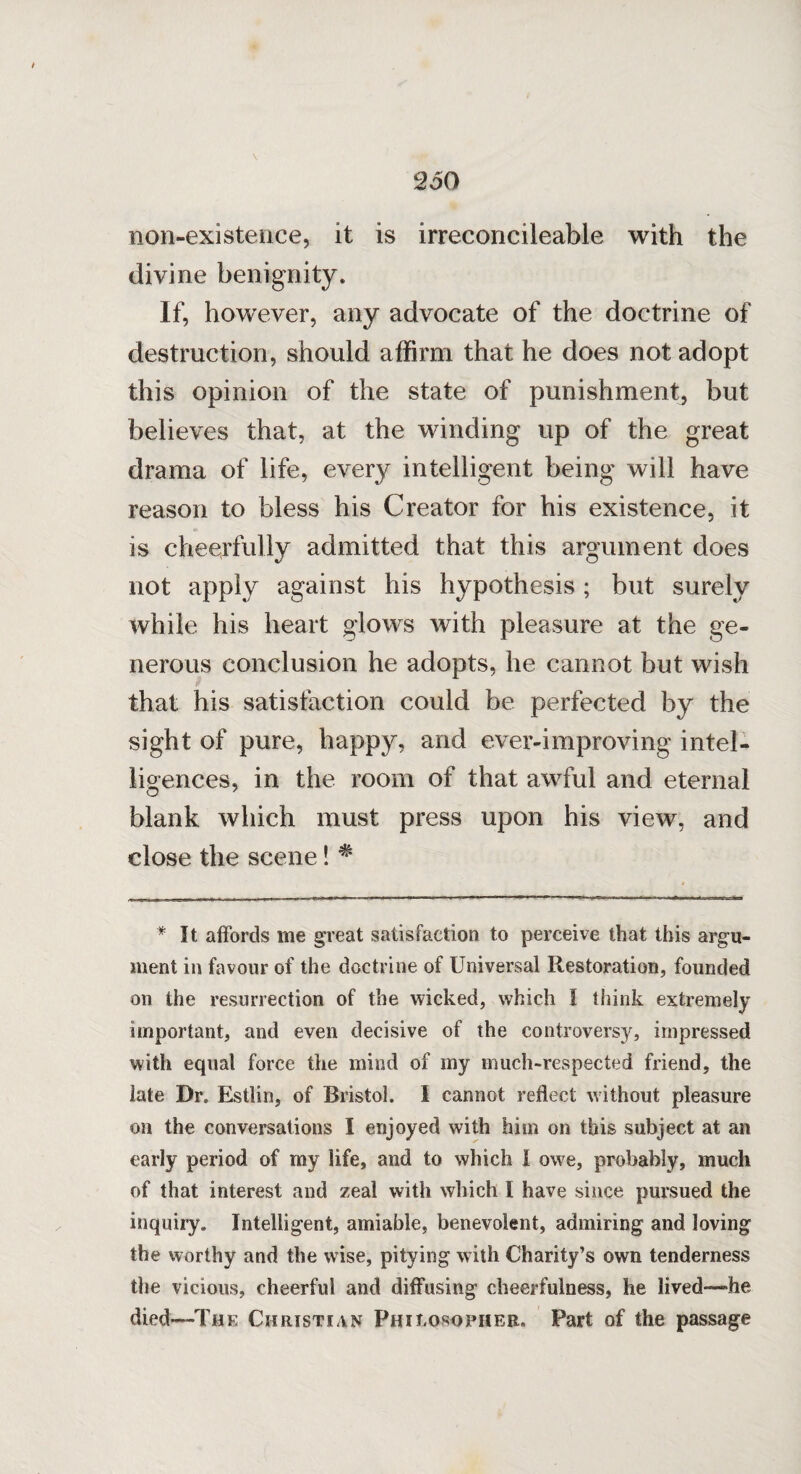 non-existence, it is irreconcileable with the divine benignity. If, however, any advocate of the doctrine of destruction, should affirm that he does not adopt this opinion of the state of punishment, but believes that, at the winding up of the great drama of life, every intelligent being will have reason to bless his Creator for his existence, it is cheerfully admitted that this argument does not apply against his hypothesis; but surely while his heart glows with pleasure at the ge¬ nerous conclusion he adopts, he cannot but wish that his satisfaction could be perfected by the sight of pure, happy, and ever-improving intel¬ ligences, in the room of that awful and eternal blank which must press upon his view, and close the scene! # * It affords me great satisfaction to perceive that this argu¬ ment in favour of the doctrine of Universal Restoration, founded on the resurrection of the wicked, which I think extremely important, and even decisive of the controversy, impressed with equal force the mind of my much-respected friend, the late Dr. Estlin, of Bristol. I cannot reflect without pleasure on the conversations I enjoyed with him on this subject at an early period of my life, and to which I owe, probably, much of that interest and zeal with which I have since pursued the inquiry. Intelligent, amiable, benevolent, admiring and loving the worthy and the wise, pitying with Charity’s own tenderness the vicious, cheerful and diffusing cheerfulness, he lived—'he died—The Christian Philosopher. Part of the passage
