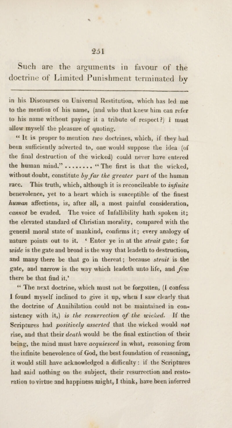 Such are the arguments in favour of the doctrine of Limited Punishment terminated by in his Discourses on Universal Restitution, which has led me to the mention of his name, (and who that knew him can refer to his name without paying it a tribute of respect?) i must allow myself the pleasure of quoting. “ It is proper to mention two doctrines, which, if they had been sufficiently adverted to, one would suppose the idea (of the final destruction of the wicked) could never have entered the human mind.”.“ The first is that the wicked, without doubt, constitute by far the greater part of the human race. This truth, which, although it is reconcileable to infinite benevolence, yet to a heart which is susceptible of the finest human affections, is, after all, a most painful consideration, cannot be evaded. The voice of Infallibility hath spoken it; the elevated standard of Christian morality, compared with the general moral state of mankind, confirms it; every analogy of nature points out to it. ‘ Enter ye in at the strait gate; for wide is the gate and broad is the way that leadeth to destruction, and many there be that go in thereat; because strait is the gate, and narrow is the way which leadeth unto life, and few there be that find it.’ “ The next doctrine, which must not be forgotten, (I confess I found myself inclined to give it up, when I saw clearly that the doctrine of Annihilation could not be maintained in con¬ sistency with it,) is the resurrection of the wicked. If the Scriptures had positively asserted that the wicked would not rise, and that their death would be the final extinction of their being, the mind must have acquiesced in what, reasoning from the infinite benevolence of God, the best foundation of reasoning, it would still have acknowledged a difficulty: if the Scriptures had said nothing on the subject, their resurrection and resto¬ ration to virtue and happiness might, I think, have been inferred