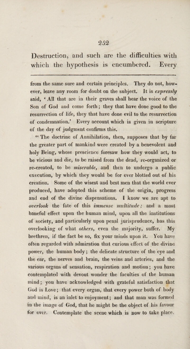 V 252 Destruction, and such are the difficulties with which the hypothesis is encumbered. Every from the same sure and certain principles. They do not, how¬ ever, leave any room for doubt on the subject. It is expressly said, c All that are in their graves shall hear the voice of the Son of God and come forth; they that have done good to the resurrection of life, they that have done evil to the resurrection of condemnation/ Every account which is given in scripture of the day of judgment confirms this. “ The doctrine of Annihilation, then, supposes that by far the greater part of mankind were created by a benevolent and holy Being, whose prescience foresaw how they would act, to be vicious and die, to be raised from the dead, re-organized or re-created, to be miserable, and then to undergo a public execution, by which they would be for ever blotted out of his creation. Some of the wisest and best men that the world ever produced, have adopted this scheme of the origin, progress and end of the divine dispensations. I know we are apt to overlook the fate of this immense multitude; and a most baneful effect upon the human mind, upon all the institutions of society, and particularly upon penal jurisprudence, has this overlooking of what others, even the majority, suffer. My brethren, if the fact be so, fix your minds upon it. You have often regarded with admiration that curious effect of the divine power, the human body; the delicate structure of the eye and the ear, the nerves and brain, the veins and arteries, and the various organs of sensation, respiration and motion; you have contemplated with devout wonder the faculties of the human mind; you have acknowledged with grateful satisfaction that God is Love; that every organ, that every power both of body and mind, is an inlet to enjoyment; and that man was formed in the image of God, that he might be the object of his favour for ever. Contemplate the scene which is now to take place.