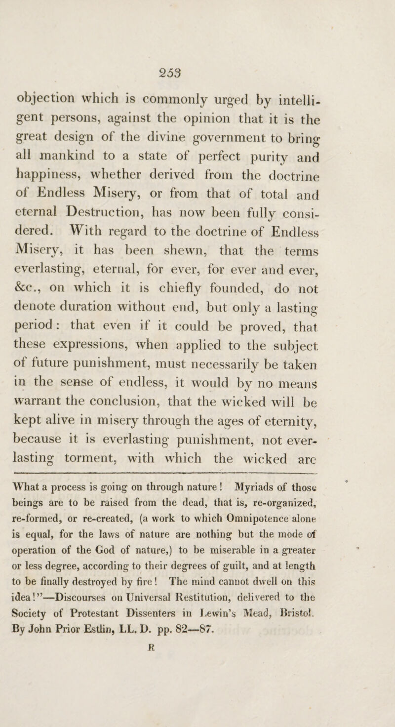 objection which is commonly urged by intelli¬ gent persons, against the opinion that it is the great design of the divine government to bring all mankind to a state of perfect purity and happiness, whether derived from the doctrine of Endless Misery, or from that of total and eternal Destruction, has now been fully consi¬ dered. With regard to the doctrine of Endless Misery, it has been shewn, that the terms everlasting, eternal, for ever, for ever and ever, &c., on which it is chiefly founded, do not denote duration without end, but only a lasting period : that even if it could be proved, that these expressions, when applied to the subject of future punishment, must necessarily be taken in the sense of endless, it would by no means warrant the conclusion, that the wicked will be kept alive in misery through the ages of eternity, because it is everlasting punishment, not ever¬ lasting torment, with which the wicked are What a process is going on through nature ! Myriads of those beings are to be raised from the dead, that is, re-organized, re-formed, or re-created, (a work to which Omnipotence alone is equal, for the laws of nature are nothing but the mode of operation of the God of nature,) to be miserable in a greater or less degree, according to their degrees of guilt, and at length to be finally destroyed by fire! The mind cannot dwell on this idea!”—Discourses on Universal Restitution, delivered to the Society of Protestant Dissenters in Uewin’s Mead, Bristol By John Prior Estlin, LL. D. pp. 82—87. ft