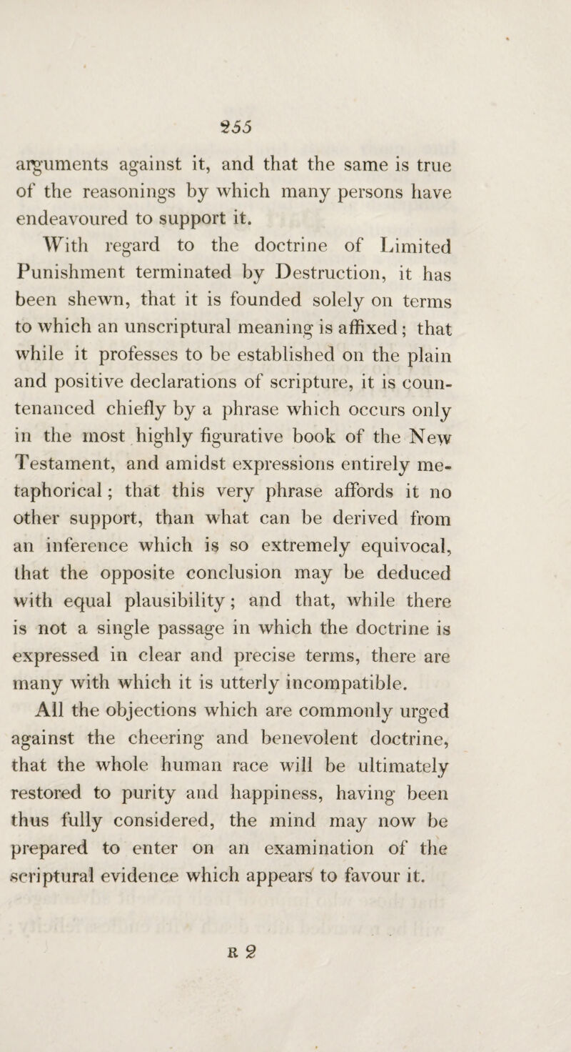 arguments against it, and that the same is true of the reasonings by which many persons have endeavoured to support it. With regard to the doctrine of Limited Punishment terminated by Destruction, it has been shewn, that it is founded solely on terms to which an unscriptural meaning is affixed; that while it professes to be established on the plain and positive declarations of scripture, it is coun¬ tenanced chiefly by a phrase which occurs only in the most highly figurative book of the New Testament, and amidst expressions entirely me¬ taphorical ; that this very phrase affords it no other support, than what can be derived from an inference which is so extremely equivocal, that the opposite conclusion may be deduced with equal plausibility; and that, while there is not a single passage in which the doctrine is expressed in clear and precise terms, there are many with which it is utterly incompatible. All the objections which are commonly urged against the cheering and benevolent doctrine, that the whole human race will be ultimately restored to purity and happiness, having been thus fully considered, the mind may now be prepared to enter on an examination of the scriptural evidence which appears to favour it. r 2
