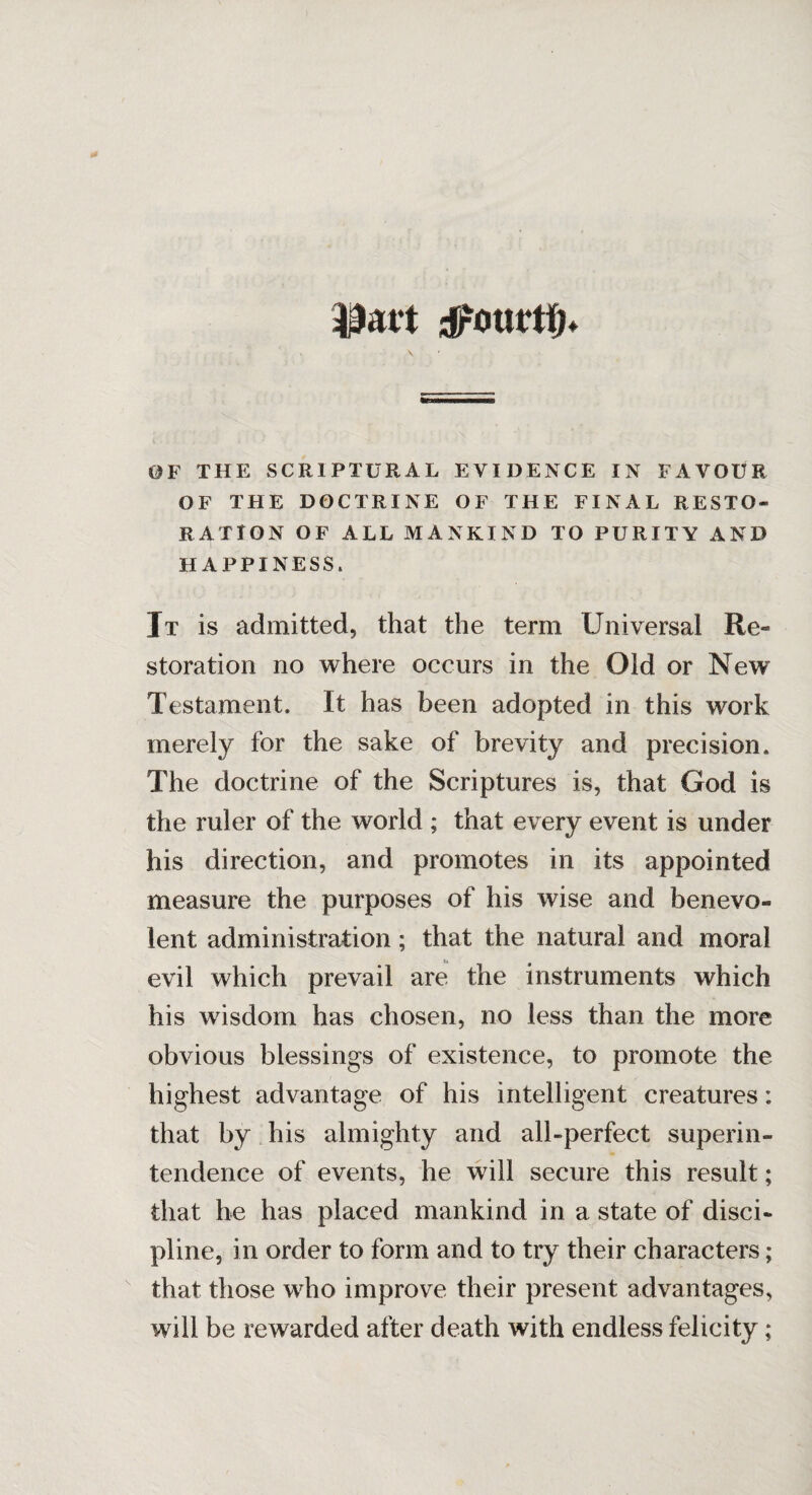 djrOUtrtlfF 0F THE SCRIPTURAL EVIDENCE IN FAVOUR OF THE DOCTRINE OF THE FINAL RESTO¬ RATION OF ALL MANKIND TO PURITY AND HAPPINESS, It is admitted, that the term Universal lie- storation no where occurs in the Old or New Testament. It has been adopted in this work merely for the sake of brevity and precision. The doctrine of the Scriptures is, that God is the ruler of the world ; that every event is under his direction, and promotes in its appointed measure the purposes of his wise and benevo¬ lent administration; that the natural and moral evil which prevail are the instruments which his wisdom has chosen, no less than the more obvious blessings of existence, to promote the highest advantage of his intelligent creatures: that by his almighty and all-perfect superin¬ tendence of events, he will secure this result; that he has placed mankind in a state of disci¬ pline, in order to form and to try their characters; that those who improve their present advantages, will be rewarded after death with endless felicity;