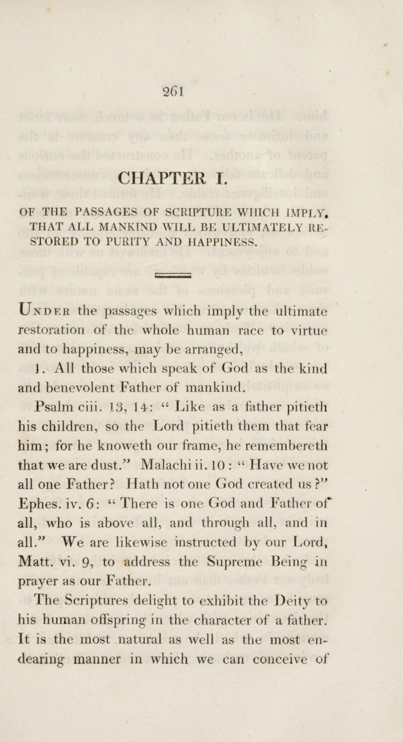 CHAPTER I. OF THE PASSAGES OF SCRIPTURE WHICH IMPLY* THAT ALL MANKIND WILL BE ULTIMATELY RE¬ STORED TO PURITY AND HAPPINESS. Under the passages which imply the ultimate restoration of the whole human race to virtue and to happiness, may be arranged, 3. All those which speak of God as the kind and benevolent Father of mankind. Psalm ciii. 13, 14: “ Like as a father pitieth his children, so the Lord pitieth them that fear him; for he knoweth our frame, he remembereth that we are dust.” Malachi ii. 10 : “ Have we not all one Father? Hath not one God created us ?” Ephes. iv. 6: “ There is one God and Father of all, who is above all, and through all, and in all.” We are likewise instructed bv our Lord, Matt. vi. 9, to address the Supreme Being in prayer as our Father. The Scriptures delight to exhibit the Deity to his human offspring in the character of a father. It is the most natural as well as the most en¬ dearing manner in which we can conceive of