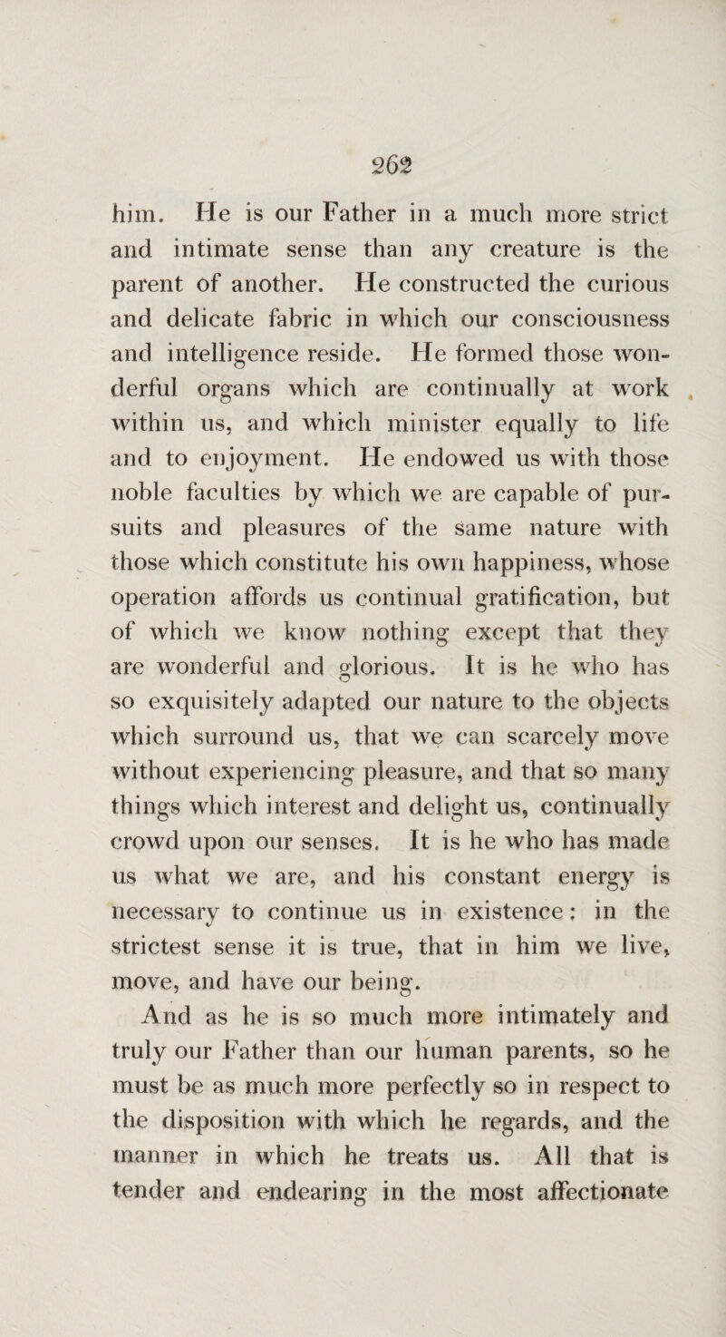 him. He is our Father in a much more strict and intimate sense than any creature is the parent of another. Fie constructed the curious and delicate fabric in which our consciousness and intelligence reside. Fie formed those won¬ derful organs which are continually at work within us, and which minister equally to life and to enjoyment. He endowed us with those noble faculties by which we are capable of pur¬ suits and pleasures of the same nature with those which constitute his own happiness, whose operation affords us continual gratification, but of which we know nothing except that they are wonderful and glorious. It is he who has Q so exquisitely adapted our nature to the objects which surround us, that we can scarcely move without experiencing pleasure, and that so many things which interest and delight us, continually crowd upon our senses, It is he who has made us what we are, and his constant energy is necessary to continue us in existence: in the strictest sense it is true, that in him we live, move, and have our being. And as he is so much more intimately and truly our Father than our human parents, so he must be as much more perfectly so in respect to the disposition with which he regards, and the manner in which he treats us. All that is tender and endearing in the most affectionate