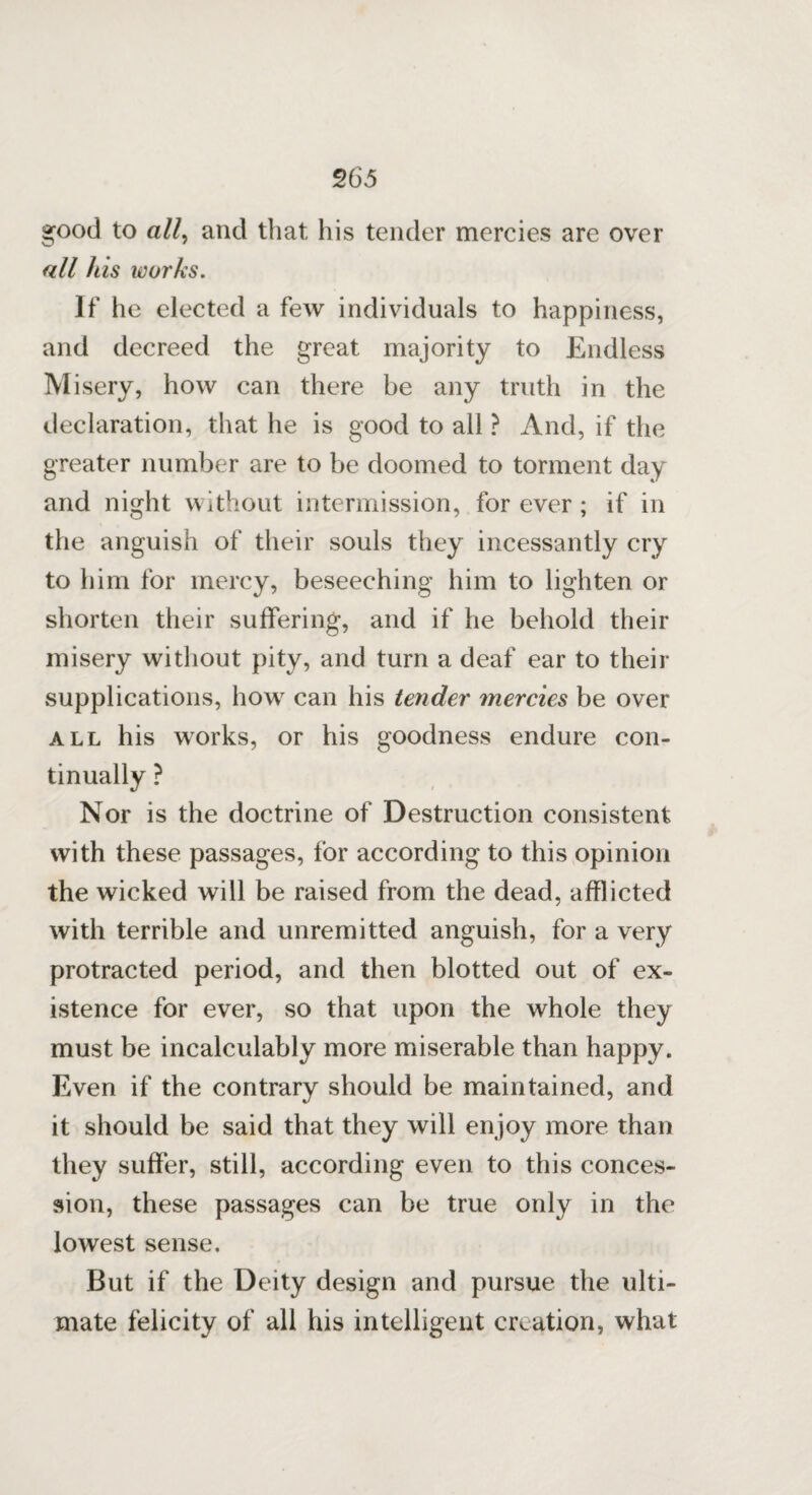 good to a//, and that his tender mercies are over all his works. If he elected a few individuals to happiness, and decreed the great majority to Endless Misery, how can there be any truth in the declaration, that he is good to all ? And, if the greater number are to be doomed to torment day and night without intermission, forever; if in the anguish of their souls they incessantly cry to him for mercy, beseeching him to lighten or shorten their suffering, and if he behold their misery without pity, and turn a deaf ear to their supplications, how can his tender mercies be over all his works, or his goodness endure con¬ tinually ? Nor is the doctrine of Destruction consistent with these passages, for according to this opinion the wicked will be raised from the dead, afflicted with terrible and unremitted anguish, for a very protracted period, and then blotted out of ex¬ istence for ever, so that upon the whole they must be incalculably more miserable than happy. Even if the contrary should be maintained, and it should be said that they will enjoy more than they suffer, still, according even to this conces¬ sion, these passages can be true only in the lowest sense. But if the Deity design and pursue the ulti¬ mate felicity of all his intelligent creation, what