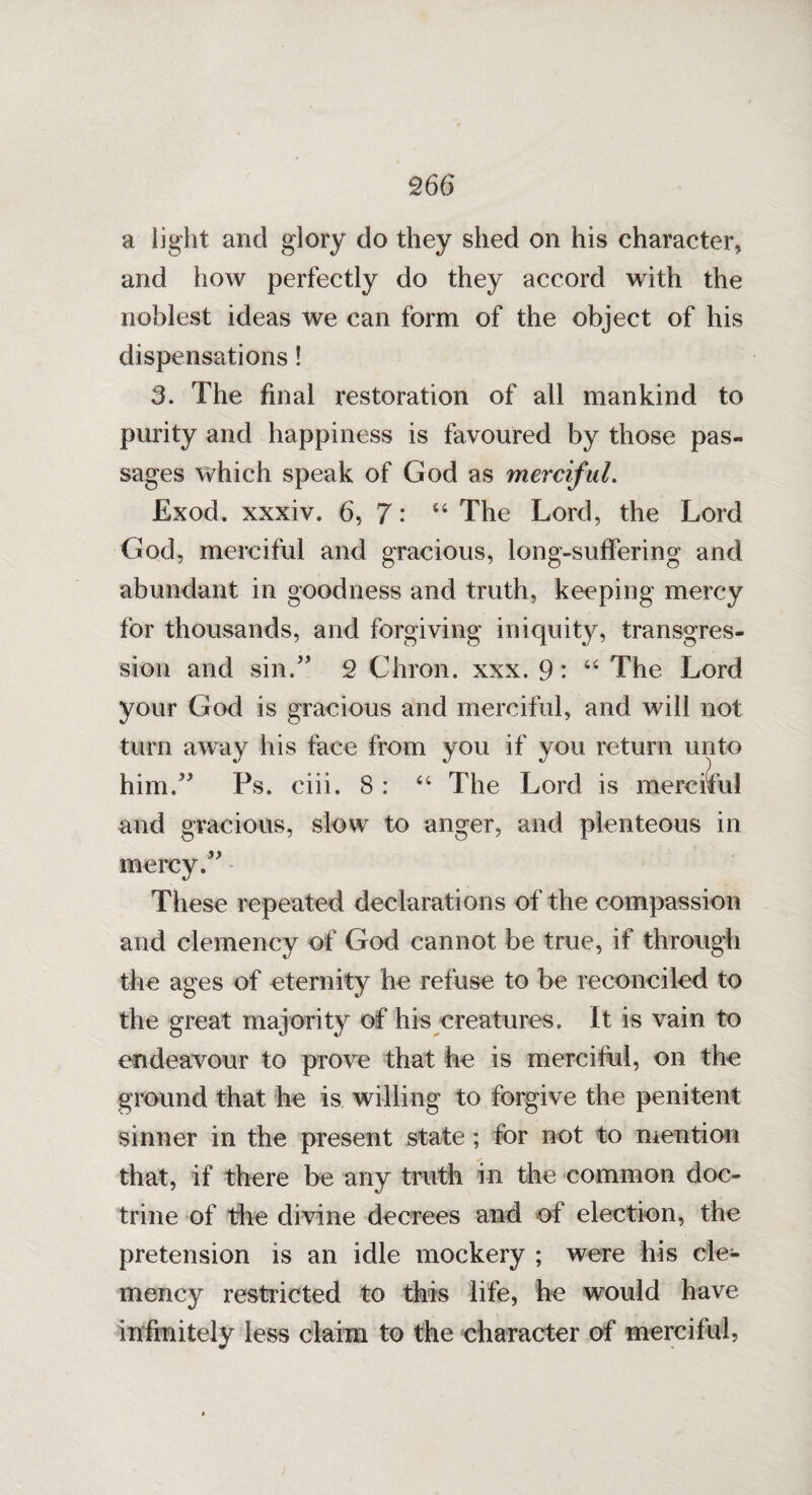 a light and glory do they shed on his character, and how perfectly do they accord with the noblest ideas we can form of the object of his dispensations! 3. The final restoration of all mankind to purity and happiness is favoured by those pas¬ sages which speak of God as merciful. Exod. xxxiv. 6, 7: “ The Lord, the Lord God, merciful and gracious, long-suffering and abundant in goodness and truth, keeping mercy for thousands, and forgiving iniquity, transgres¬ sion and sin.” 2 Chron. xxx. 9: 44 The Lord your God is gracious and merciful, and will not turn away his face from you if you return unto him.” Fs. ciii. 8: “ The Lord is merciful and gracious, slow to anger, and plenteous in mercy.” These repeated declarations of the compassion and clemency of God cannot be true, if through the ages of eternity he refuse to be reconciled to the great majority of his creatures. It is vain to endeavour to prove that he is merciful, on the ground that he is willing to forgive the penitent sinner in the present state; for not to mention that, if there be any truth in the common doc¬ trine of the divine decrees and of election, the pretension is an idle mockery ; were his cle¬ mency restricted to this life, he would have infinitely less claim to the character of merciful,