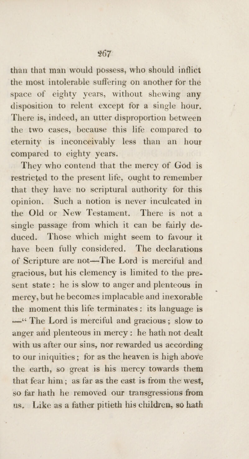 than that man would possess, who should inflict the most intolerable suffering on another for the space of eighty years, without shewing any disposition to relent except for a single hour. There is, indeed, an utter disproportion between the two cases, because this life compared to eternity is inconceivably less than an hour compared to eighty years. They who contend that the mercy of God is restricted to the present life, ought to remember that they have no scriptural authority for this opinion. Such a notion is never inculcated in the Old or New Testament. There is not a single passage from which it can be fairly de¬ duced. Those which might seem to favour it have been fully considered. The declarations of Scripture are not—The Lord is merciful and gracious, but his clemency is limited to the pre¬ sent state : he is slow to anger and plenteous in mercy, but he becomes implacable and inexorable the moment this life terminates: its language is i —“ The Lord is merciful and gracious ; slow to anger and plenteous in mercy : he hath not dealt with us after our sins, nor rewarded us according to our iniquities; for as the heaven is high above the earth, so great is his mercy towards them that fear him; as far as the east is from the west, so far hath he removed our transgressions from us. Like as a father pitieth his children, so hath