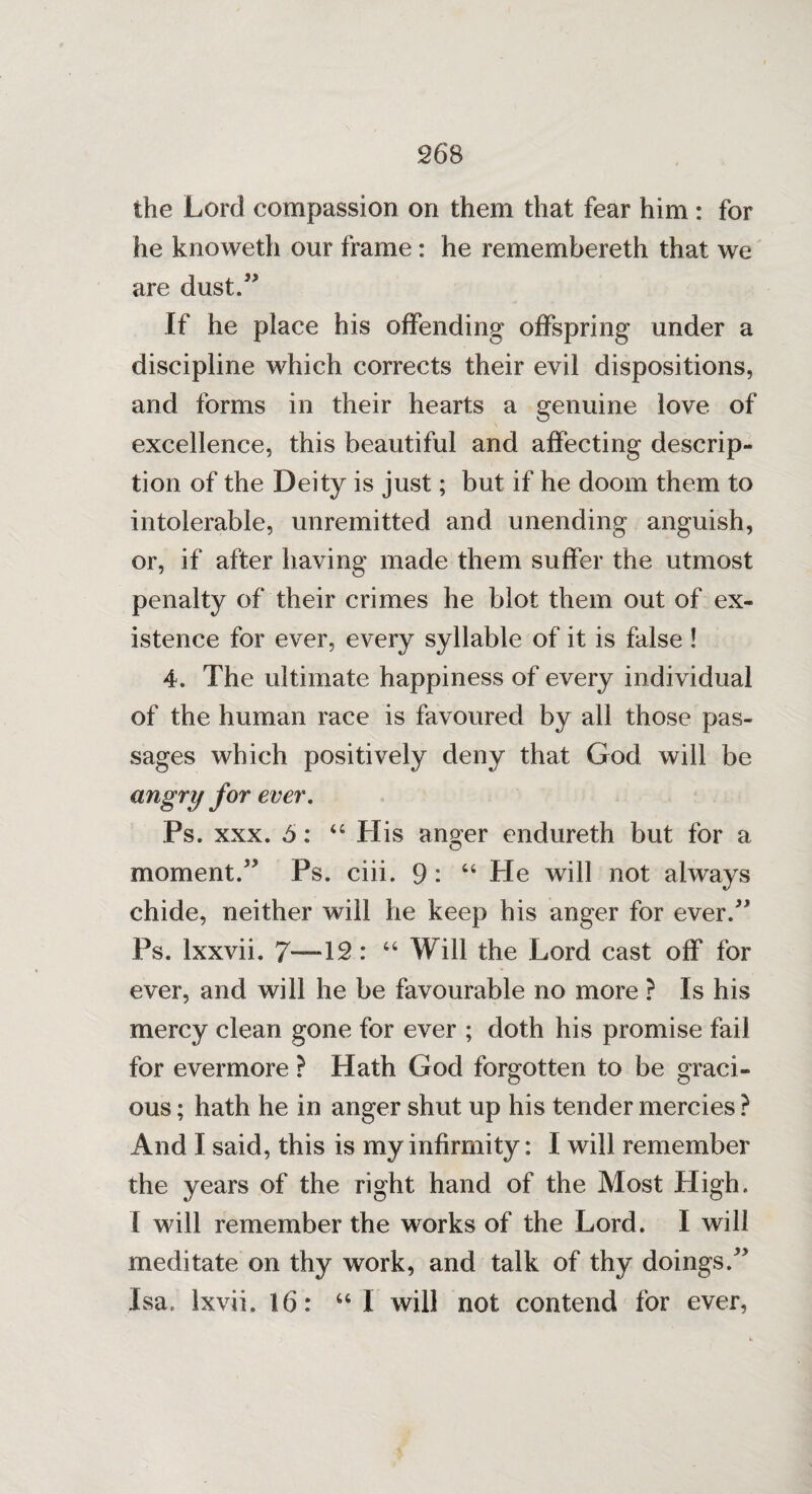 the Lord compassion on them that fear him : for he knoweth our frame : he remembereth that we are dust.” If he place his offending offspring under a discipline which corrects their evil dispositions, and forms in their hearts a genuine love of excellence, this beautiful and affecting descrip¬ tion of the Deity is just; but if he doom them to intolerable, unremitted and unending anguish, or, if after having made them suffer the utmost penalty of their crimes he blot them out of ex¬ istence for ever, every syllable of it is false ! 4. The ultimate happiness of every individual of the human race is favoured by all those pas¬ sages which positively deny that God will be angry for ever. Ps. xxx. 5: “ His anger endureth but for a moment.” Ps. eiii. 9: “ He will not always chide, neither will he keep his anger for ever.” Ps. Ixxvii. 7—12: “ Will the Lord cast off for ever, and will he be favourable no more ? Is his mercy clean gone for ever ; doth his promise fail for evermore ? Hath God forgotten to be graci¬ ous ; hath he in anger shut up his tender mercies ? And I said, this is my infirmity: I will remember the years of the right hand of the Most High. I will remember the works of the Lord. I will meditate on thy work, and talk of thy doings.” Isa. ixvii. 16: “ I will not contend for ever,