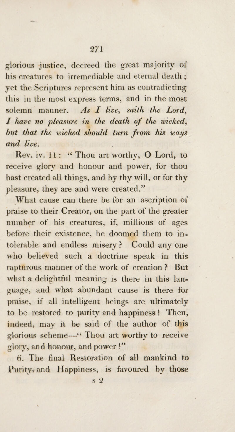 glorious justice, decreed the great majority of his creatures to irremediable and eternal death ; yet the Scriptures represent him as contradicting this in the most express terms, and in the most solemn manner. As I live, saith the Lord, I have no pleasure in the death of the wicked, hut that the wicked should turn from his ways and live. Rev. iv. 11 : 44 Thou art worthy, O Lord, to receive glory and honour and power, for thou hast created all things, and by thy will, or for thy pleasure, they are and were created.” What cause can there be for an ascription of praise to their Creator, on the part of the greater number of his creatures, if, millions of ages before their existence, he doomed them to in* tolerable and endless misery ? Could any one who believed such a doctrine speak in this rapturous manner of the work of creation ? But what a delightful meaning is there in this lan¬ guage, and what abundant cause is there for praise, if all intelligent beings are ultimately to be restored to purity and happiness! Then, indeed, may it be said of the author of this glorious scheme—44 Thou art worthy to receive glory, and honour, and power !” 6. The final Restoration of all mankind to Purity* and Happiness, is favoured by those s 2