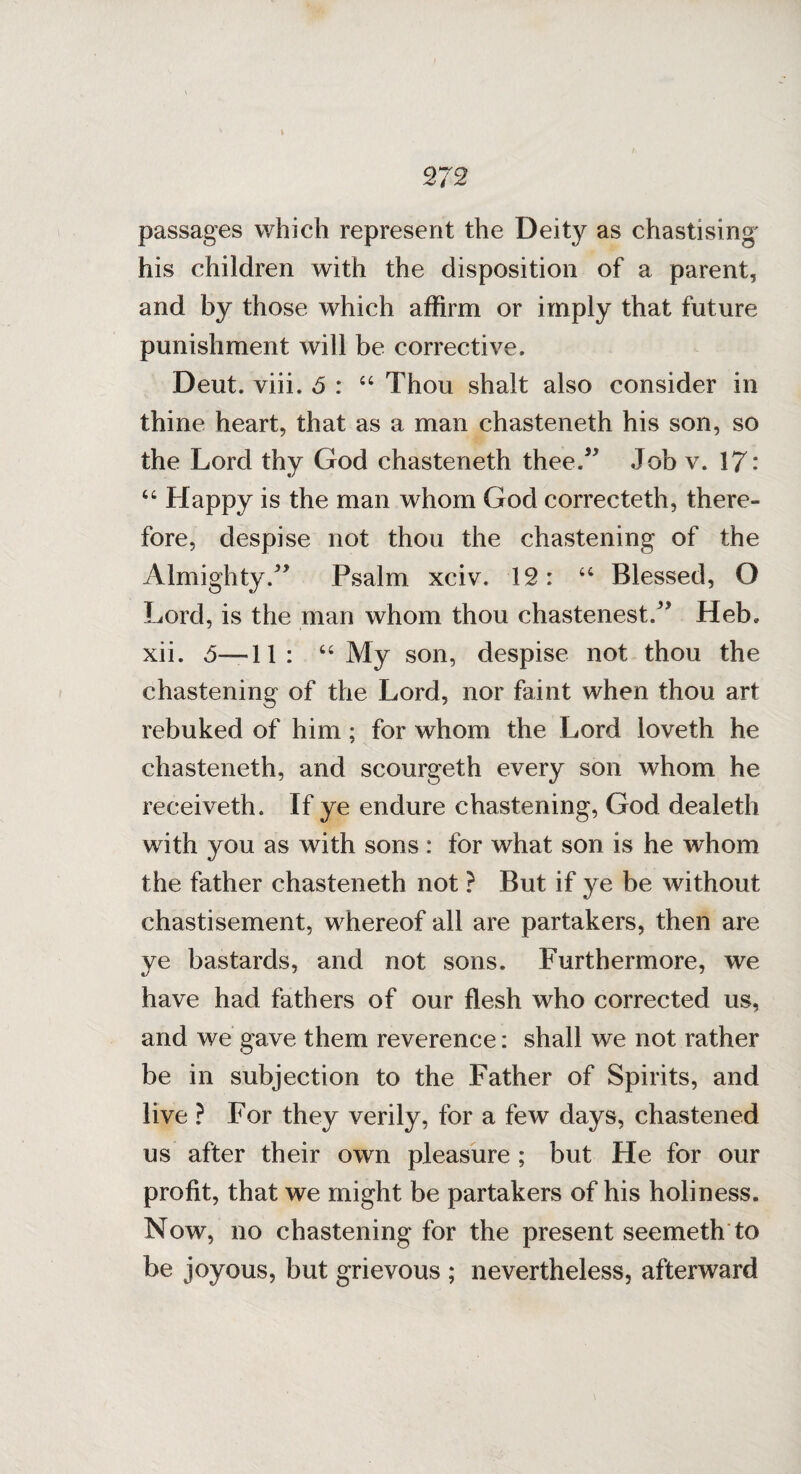 passages which represent the Deity as chastising' his children with the disposition of a parent, and by those which affirm or imply that future punishment will be corrective. Deut. viii. 5 : “ Thou shalt also consider in thine heart, that as a man chasteneth his son, so the Lord thy God chasteneth thee.5' Job v. 17: “ Happy is the man whom God correcteth, there¬ fore, despise not thou the chastening of the Almighty. Psalm xciv. 12: u Blessed, G Lord, is the man whom thou chastenest. Heb. xii. 5—11: “ My son, despise not thou the chastening of the Lord, nor faint when thou art rebuked of him ; for whom the Lord loveth he chasteneth, and scourgeth every son whom he receiveth. If ye endure chastening, God dealeth with you as with sons : for what son is he whom the father chasteneth not ? But if ye be without chastisement, whereof all are partakers, then are ye bastards, and not sons. Furthermore, we have had fathers of our flesh who corrected us, and we gave them reverence: shall we not rather be in subjection to the Father of Spirits, and live ? For they verily, for a few days, chastened us after their own pleasure ; but He for our profit, that we might be partakers of his holiness. Now, no chastening for the present seemeth to be joyous, but grievous ; nevertheless, afterward